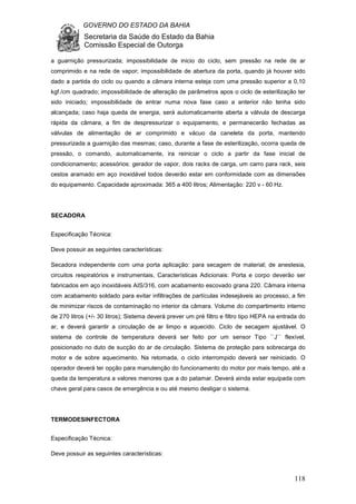 GOVERNO DO ESTADO DA BAHIA
Secretaria da Saúde do Estado da Bahia
Comissão Especial de Outorga
118
a guarnição pressurizada; impossibilidade de inicio do ciclo, sem pressão na rede de ar
comprimido e na rede de vapor; impossibilidade de abertura da porta, quando já houver sido
dado a partida do ciclo ou quando a câmara interna esteja com uma pressão superior a 0,10
kgf./cm quadrado; impossibilidade de alteração de parâmetros apos o ciclo de esterilização ter
sido iniciado; impossibilidade de entrar numa nova fase caso a anterior não tenha sido
alcançada; caso haja queda de energia, será automaticamente aberta a válvula de descarga
rápida da câmara, a fim de despressurizar o equipamento, e permanecerão fechadas as
válvulas de alimentação de ar comprimido e vácuo da caneleta da porta, mantendo
pressurizada a guarnição das mesmas; caso, durante a fase de esterilização, ocorra queda de
pressão, o comando, automaticamente, ira reiniciar o ciclo a partir da fase inicial de
condicionamento; acessórios: gerador de vapor, dois racks de carga, um carro para rack, seis
cestos aramado em aço inoxidável todos deverão estar em conformidade com as dimensões
do equipamento. Capacidade aproximada: 365 a 400 litros; Alimentação: 220 v - 60 Hz.
SECADORA
Especificação Técnica:
Deve possuir as seguintes características:
Secadora independente com uma porta aplicação: para secagem de material; de anestesia,
circuitos respiratórios e instrumentais, Características Adicionais: Porta e corpo deverão ser
fabricados em aço inoxidáveis AIS/316, com acabamento escovado grana 220. Câmara interna
com acabamento soldado para evitar infiltrações de partículas indesejáveis ao processo, a fim
de minimizar riscos de contaminação no interior da câmara. Volume do compartimento interno
de 270 litros (+/- 30 litros); Sistema deverá prever um pré filtro e filtro tipo HEPA na entrada do
ar, e deverá garantir a circulação de ar limpo e aquecido. Ciclo de secagem ajustável. O
sistema de controle de temperatura deverá ser feito por um sensor Tipo ``J`` flexível,
posicionado no duto de sucção do ar de circulação. Sistema de proteção para sobrecarga do
motor e de sobre aquecimento. Na retomada, o ciclo interrompido deverá ser reiniciado. O
operador deverá ter opção para manutenção do funcionamento do motor por mais tempo, até a
queda da temperatura a valores menores que a do patamar. Deverá ainda estar equipada com
chave geral para casos de emergência e ou até mesmo desligar o sistema.
TERMODESINFECTORA
Especificação Técnica:
Deve possuir as seguintes características:
 