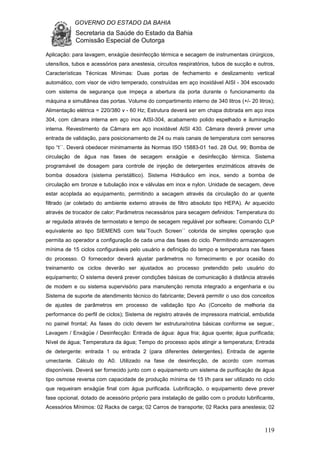 GOVERNO DO ESTADO DA BAHIA
Secretaria da Saúde do Estado da Bahia
Comissão Especial de Outorga
119
Aplicação: para lavagem, enxágüe desinfecção térmica e secagem de instrumentais cirúrgicos,
utensílios, tubos e acessórios para anestesia, circuitos respiratórios, tubos de sucção e outros,
Características Técnicas Mínimas: Duas portas de fechamento e deslizamento vertical
automático, com visor de vidro temperado, construídas em aço inoxidável AISI - 304 escovado
com sistema de segurança que impeça a abertura da porta durante o funcionamento da
máquina e simultânea das portas. Volume do compartimento interno de 340 litros (+/- 20 litros);
Alimentação elétrica = 220/380 v - 60 Hz; Estrutura deverá ser em chapa dobrada em aço inox
304, com câmara interna em aço inox AISI-304, acabamento polido espelhado e iluminação
interna. Revestimento da Câmara em aço inoxidável AISI 430. Câmara deverá prever uma
entrada de validação, para posicionamento de 24 ou mais canais de temperatura com sensores
tipo “t``. Deverá obedecer minimamente às Normas ISO 15883-01 1ed. 28 Out. 99; Bomba de
circulação de água nas fases de secagem enxágüe e desinfecção térmica. Sistema
programável de dosagem para controle de injeção de detergentes enzimáticos através de
bomba dosadora (sistema peristáltico). Sistema Hidráulico em inox, sendo a bomba de
circulação em bronze e tubulação inox e válvulas em inox e nylon. Unidade de secagem, deve
estar acoplada ao equipamento, permitindo a secagem através da circulação do ar quente
filtrado (ar coletado do ambiente externo através de filtro absoluto tipo HEPA). Ar aquecido
através de trocador de calor; Parâmetros necessários para secagem definidos: Temperatura do
ar regulada através de termostato e tempo de secagem regulável por software; Comando CLP
equivalente ao tipo SIEMENS com tela`Touch Screen`` colorida de simples operação que
permita ao operador a configuração de cada uma das fases do ciclo. Permitindo armazenagem
mínima de 15 ciclos configuráveis pelo usuário e definição do tempo e temperatura nas fases
do processo. O fornecedor deverá ajustar parâmetros no fornecimento e por ocasião do
treinamento os ciclos deverão ser ajustados ao processo pretendido pelo usuário do
equipamento; O sistema deverá prever condições básicas de comunicação à distância através
de modem e ou sistema supervisório para manutenção remota integrado a engenharia e ou
Sistema de suporte de atendimento técnico do fabricante; Deverá permitir o uso dos conceitos
de ajustes de parâmetros em processo de validação tipo Ao (Conceito de melhoria da
performance do perfil de ciclos); Sistema de registro através de impressora matricial, embutida
no painel frontal; As fases do ciclo devem ter estrutura/rotina básicas conforme se segue:,
Lavagem / Enxágüe / Desinfecção: Entrada de água: água fria; água quente; água purificada;
Nível de água; Temperatura da água; Tempo do processo após atingir a temperatura; Entrada
de detergente: entrada 1 ou entrada 2 (para diferentes detergentes). Entrada de agente
umectante. Cálculo do A0. Utilizado na fase de desinfecção, de acordo com normas
disponíveis. Deverá ser fornecido junto com o equipamento um sistema de purificação de água
tipo osmose reversa com capacidade de produção mínima de 15 l/h para ser utilizado no ciclo
que requeiram enxágüe final com água purificada. Lubrificação, o equipamento deve prever
fase opcional, dotado de acessório próprio para instalação de galão com o produto lubrificante,
Acessórios Mínimos: 02 Racks de carga; 02 Carros de transporte; 02 Racks para anestesia; 02
 