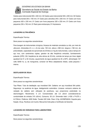 GOVERNO DO ESTADO DA BAHIA
Secretaria da Saúde do Estado da Bahia
Comissão Especial de Outorga
120
Cestos para instrumental 450 x 340 mm; 02 Cestos para instrumental 340 x 250 mm; 02 Cestos
para instrumental 250 x 150 mm; 01 Cesto para utensílios 240 x 250 mm; 01 Cesto com furos
pequenos 420 x 230 mm; 01 Cesto com furos pequenos 320 x 230 mm; 01 Cesto com furos
pequenos 230 x 150 mm; 01 Rack para endoscopia; 01 Impressora.
LAVADORA ULTRA-SÔNICA
Especificação Técnica:
Deve possuir as seguintes características:
Para lavagem de instrumentais cirúrgicos, limpeza de materiais canulados ou não, por meio de
ultra-som, dimensões (C x L x A) da cuba, 150 mm, altura x 498 mm, largura x 198 mm, de
profundidade, capacidade de aproximado de 25 litros e 2 kg de instrumentais, cuba e tampa em
aço inox, com cantoneiras rígidas, gerador de alta freqüência embutido, bombeamento
pulsante (CPE) 120, freqüência de ultra sônica de 35 kHz, controle de tempo por timer digital
ajustável de 01 a 30 minutos, aquecimento de água ajustável de 20 a 60ºC, alimentação 127
volts 50/60 hz, cj. de mangueiras, conector de filtros adaptadores distais, cesta pequena /
interna.
DESTILADOR DE ÁGUA
Especificação Técnica:
Deve possuir as seguintes características:
Tipo Pilsen: Tubo de destilação: aço inoxidável 304. Caldeira: em aço inoxidável 304 polido.
Segurança: na ausência de água, desligamento automático. Limpeza: exclusivo sistema de
vedação da caldeira sem utilização de parafusos, que proporciona praticidade na
desmontagem. Rendimento: 5 L/h. Condutividade: até 3,5 uS/cm (considerando-se
condutividade de entrada 310 uS/cm). Consumo: 50 L/h. Dimensão total: L=330 x P=270 x
A+730mm. Potência: 4000 Watts. Tensão 220 Volts. Peso: 6 Kg. ACOMPANHA: Suporte para
fixação. 03 pç. Parafuso com bucha. Manual de Instruções e Certificado de Garantia.
LAVADORA DE VIDRARIAS PARA LABORATÓRIO
Especificação Técnica:
Deve possuir as seguintes características:
 