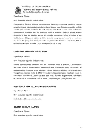 GOVERNO DO ESTADO DA BAHIA
Secretaria da Saúde do Estado da Bahia
Comissão Especial de Outorga
122
Especificação Técnica:
Deve possuir as seguintes características:
Características Técnicas Mínimas: hermeticamente fechado com tampa e prateleiras internas
para acomodação e separação dos instrumentais cirúrgicos, pára-choque amortecedor em toda
a volta, em borracha resistente de perfil circular, bem fixada e com bom acabamento
confeccionado totalmente em aço inoxidável polido e brilhante; todas as soldas deverão
apresentar-se livre de rebarbas, pontos de oxidação ou qualquer defeito prejudicial a sua
finalidade; com 04 (quatro) rodízios giratórios de metal com pneus de borracha de no mínimo
3``, sendo 02 (dois) com freios, dispostos diagonalmente. Dimensões do carro: 1,10 m
comprimento x 0,80 m largura x 1,00 m altura (variação de +/- 5%).
CARRO PARA TRANSPORTE DE MATERIAL
Especificação Técnica:
Deve possuir as seguintes características:
Material confeccionado totalmente em aço inoxidável polido e brilhante, Características
Adicionais: todas as soldas deverão apresentar-se livre de rebarbas, pontos de oxidação ou
qualquer defeito prejudicial a sua finalidade, com 04 prateleiras, em aço inox aramado para
transporte de materiais dentro do CME, 04 (quatro) rodízios giratórios de metal com pneus de
borracha de no mínimo 3``, sendo 02 (dois) com freios, dispostos diagonalmente. Dimensões
do carro: 60cm de profundidade e 2m de altura 1,20cm de largura. (variação de +/- 5%).
MESA DE INOX PARA RECONHECIMENTO DE ROUPAS
Especificação Técnica:
Deve possuir as seguintes características:
Medindo 2 x 1,20 m aproximadamente.
COLETOR DE ROUPA (HAMPER)
Especificação Técnica:
Deve possuir as seguintes características:
 