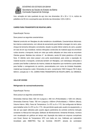 GOVERNO DO ESTADO DA BAHIA
Secretaria da Saúde do Estado da Bahia
Comissão Especial de Outorga
123
Inox, armação em tubo quadrado de aço inox nas dimensões: 20 x 20 x 1,2 m, rodízio de
polietileno de 50 mm e acompanha saco de lonita nas dimensões: 0,50 x 0,80 m.
CARRO PARA TRANSPORTE DE ROUPAS LIMPA
Especificação Técnica:
Deve possuir as seguintes características:
Material construído em fiberglass de alta resistência e durabilidade, Características Adicionais:
liso interna e externamente, com válvula de escoamento para facilitar a lavagem do carro, pára-
choque de borracha reforçado e envolvente, situado na parte inferior externa do carro, puxador
em tubo de em aço inoxidável, rodízios reforçados construídos de material capaz de amortecer
ruídos durante o transporte, tendo em vista que serão utilizados em área onde se encontram
Clientes graves. Medidas dos rodízios: 6`` de diâmetro, sendo 02 (dois) giratórios e 02 (dois)
fixos. O referido carro deve possuir uma porta escamoteável, para evitar a exposição do
material durante o transporte, construída também em fiberglass, com dobradiças reforçadas e
puxador para facilitar a abertura da mesma, dotada de dispositivo que mantenha a porta aberta
para facilitar o carregamento do carrinho, personalizados com nome da Unidade Hospitalar,
material que transporta e setor. Dimensões do carro: comprimento 1000 X largura 705 X altura
920mm, variação de +/- 5%. CARRO PARA TRANSPORTE DE ROUPA LIMPA, Cor: BRANCA.
SALA DE VACINA
Refrigerador de vacinas/medicamentos
Especificação Técnica:
Deve possuir as seguintes características:
Dimensões Internas Úteis: 620 mm (Largura) x 460 mm (Profundidade) x 1200 mm (Altura);
Dimensões Externas Totais: 700 mm (Largura) x 650mm (Profundidade) x 1930mm (Altura);
Volume Interno: 360L; Faixa de Temperatura: 2 a 5ºC ou 8 e 11ºC; Sai configurado de fábrica
para trabalhar entre 2 e 5ºC ou 8 e 11ºC, não permitindo ajuste pelo usuário do equipamento, a
não ser que sejam alterados pelo usuário alguns parâmetros de controle conforme instrução
constante no Manual de Instruções; Software de Monitoramento: Ambiente Windows, monitora
com visualização em gráficos em tempo real. Aquisição dos dados em arquivos compatíveis
com Excel; Sensor de Temperatura: NTC com bulbo em inox. Calibrado por Laboratório
Acreditado pelo INMETRO; Tipo de Controle: ON-OFF, através de controlador
 