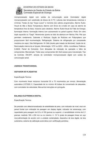 GOVERNO DO ESTADO DA BAHIA
Secretaria da Saúde do Estado da Bahia
Comissão Especial de Outorga
124
microprocessado digital com saídas de comunicação serial. Controlador digital
microprocessado com subdivisão de leitura de 0,1ºC; Leituras das temperaturas máximas e
mínimas; Teclas do tipo "toque suave" e memória dos valores programados; Alarme Áudio-
Visual de Alta e Baixa Temperatura; Alarme com Envio de e-mails em caso de alarme de
temperatura fora da faixa, inclusive para celulares; Alarme Áudio-Visual de Falta de Energia;
Iluminação Interna: Iluminação Interna com acionamento no painel superior; Porta: Em vidro
duplo aquecido ou "Cega". Reversíveis quanto ao lado de abertura em fábrica; Pés: Pés que
permitem nivelamento; Gabinete c/ Rodízios: Opção de Rodízios em Polipropileno que
proporcionam fácil movimentação; Refrigeração: Sistema de refrigeração por compressão
mecânica de vapor; Gás Refrigerante: R-134A (Aceito pelo tratado de Montreal); Vazão de Ar:
Recirculação interna de ar forçado; Alimentação: 127V ou 220V – 60Hz, monofásica; Potência:
0,45kW; Painel de Comando: Com lâmpadas de indicação de operação e falha de
componentes; Manutenção: Todos seus componentes têm fácil acesso para manutenção; Tipo
de Controle: ON-OFF, através de controlador microprocessado digital com saídas de
comunicação serial.
AGENCIA TRANSFUSIONAL
AGITADOR DE PLAQUETAS
Especificação Técnica:
Com movimento linear recíproco horizontal 50 a 75 movimentos por minuto; Alimentação
automática (127/220) V; Capacidade de no mínimo 46 bolsas de concentrado de plaquetas,
com controlador de velocidade; Manual de instruções em português.
BALANÇA ELETRONICA DIGITAL
Especificação Técnica:
De precisão com detector/sinalizador de estabilidade de peso, com indicador de nível; visor em
painel frontal com indicação de pesagem em display digital, indicador de sobrecarga; com
capacidade para pesagem de 0,0 a 4.100 gramas ou superior, c/ sensibilidade mínima de 0,1
gramas; medindo 180 x 230 mm ou no máximo +/- 10 % (prato de pesagem linear em aço
inox);alimentação de acordo com a unidade contemplada; dispositivo de tara digital, de tara
substrativa, sistema de calibração automática com certificação periódica.
 