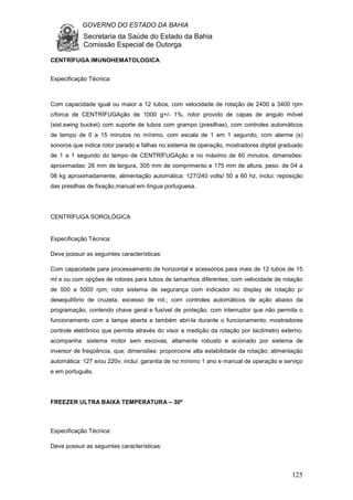 GOVERNO DO ESTADO DA BAHIA
Secretaria da Saúde do Estado da Bahia
Comissão Especial de Outorga
125
CENTRÍFUGA IMUNOHEMATOLOGICA
Especificação Técnica:
Com capacidade igual ou maior a 12 tubos, com velocidade de rotação de 2400 a 3400 rpm
c/forca de CENTRÍFUGAção de 1000 g+/- 1%, rotor provido de capas de angulo móvel
(sist.swing bucket) com suporte de tubos com grampo (presilhas), com controles automáticos
de tempo de 0 a 15 minutos no mínimo, com escala de 1 em 1 segundo, com alarme (s)
sonoros que indica rotor parado e falhas no sistema de operação, mostradores digital graduado
de 1 a 1 segundo do tempo de CENTRÍFUGAção e no máximo de 60 minutos, dimensões:
aproximadas: 26 mm de largura, 305 mm de comprimento e 175 mm de altura, peso: de 04 a
08 kg aproximadamente, alimentação automática: 127/240 volts/ 50 a 60 hz, inclui: reposição
das presilhas de fixação,manual em língua portuguesa.
CENTRÍFUGA SOROLÓGICA
Especificação Técnica:
Deve possuir as seguintes características:
Com capacidade para processamento de horizontal e acessórios para mais de 12 tubos de 15
ml e ou com opções de rotores para tubos de tamanhos diferentes; com velocidade de rotação
de 500 a 5000 rpm; rotor sistema de segurança com indicador no display de rotação p/
desequilíbrio de cruzeta, excesso de rot.; com controles automáticos de ação abaixo da
programação, contendo chave geral e fusível de proteção; com interruptor que não permita o
funcionamento com a tampa aberta e também abri-la durante o funcionamento; mostradores
controle eletrônico que permita através do visor a medição da rotação por tacômetro externo;
acompanha: sistema motor sem escovas, altamente robusto e acionado por sistema de
inversor de freqüência, que; dimensões: proporcione alta estabilidade da rotação; alimentação
automática: 127 e/ou 220v; inclui: garantia de no mínimo 1 ano e manual de operação e serviço
e em português.
FREEZER ULTRA BAIXA TEMPERATURA – 30º
Especificação Técnica:
Deve possuir as seguintes características:
 