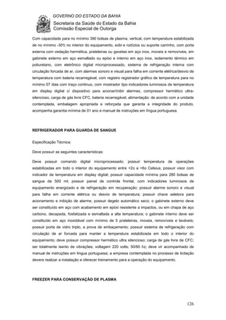 GOVERNO DO ESTADO DA BAHIA
Secretaria da Saúde do Estado da Bahia
Comissão Especial de Outorga
126
Com capacidade para no mínimo 390 bolsas de plasma, vertical, com temperatura estabilizada
de no mínimo -30°c no interior do equipamento, sobr e rodízios ou suporte carrinho, com porta
externa com vedação hermética, prateleiras ou gavetas em aço inox, moveis e removíveis, em
gabinete externo em aço esmaltado ou epóxi e interno em aço inox, isolamento térmico em
poliuretano, com eletrônico digital microprocessado, sistema de refrigeração interna com
circulação forcada de ar, com alarmes sonoro e visual para falha em corrente elétrica/desvio de
temperatura com bateria recarregável, com registro registrador gráfico de temperatura para no
mínimo 07 dias com traço continuo, com mostrador tipo indicadores luminosos de temperatura
em display digital c/ dispositivo para acionar/inibir alarmes, compressor hermético ultra-
silencioso, carga de gás livre CFC, bateria recarregável, alimentação: de acordo com a unidade
contemplada, embalagem apropriada e reforçada que garanta a integridade do produto,
acompanha garantia mínima de 01 ano e manual de instruções em língua portuguesa.
REFRIGERADOR PARA GUARDA DE SANGUE
Especificação Técnica:
Deve possuir as seguintes características:
Deve possuir comando digital microprocessado; possuir temperatura de operações
estabilizadas em todo o interior do equipamento entre +2o a +6o Celsius; possuir visor com
indicador de temperatura em display digital; possuir capacidade mínima para 280 bolsas de
sangue de 500 ml; possuir painel de controle frontal, com indicadores luminosos de
equipamento energizado e de refrigeração em recuperação; possuir alarme sonoro e visual
para falha em corrente elétrica ou desvio de temperatura; possuir chave seletora para
acionamento e inibição de alarme; possuir degelo automático seco; o gabinete externo deve
ser constituído em aço com acabamento em epóxi resistente a impactos, ou em chapa de aço
carbono, decapada, fosfatizada e esmaltada a alta temperatura; o gabinete interno deve ser
constituído em aço inoxidável com mínimo de 5 prateleiras, moveis, removíveis e laváveis;
possuir porta de vidro triplo, a prova de embaçamento; possuir sistema de refrigeração com
circulação de ar forcada para manter a temperatura estabilizada em todo o interior do
equipamento; deve possuir compressor hermético ultra silencioso; carga de gás livre de CFC;
ser totalmente isento de vibrações; voltagem 220 volts; 50/60 hz; deve vir acompanhado de
manual de instruções em língua portuguesa; a empresa contemplada no processo de licitação
devera realizar a instalação e oferecer treinamento para a operação do equipamento.
FREEZER PARA CONSERVAÇÃO DE PLASMA
 