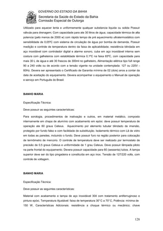 GOVERNO DO ESTADO DA BAHIA
Secretaria da Saúde do Estado da Bahia
Comissão Especial de Outorga
128
Utilizado para aquecer lenta e uniformemente qualquer substancia liquida ou solida Possuir
válvula para drenagem; Com capacidade para ate 30 litros de água, capacidade térmica de alta
potencia (pelo menos de 2000 w) com rápido tempo de pré aquecimento ultratermostático com
sensibilidade de 0,05ºC com sistema de circulação de água por bomba de demanda, Possuir
medição e controle de temperatura dentro da faixa de aplicabilidade; resistência blindada em
aço inoxidável com controlador digital e alarme sonoro, cuba em aço inoxidável interna sem
costura com galheteiros com estabilidade térmica 0,1ºC na faixa 65ºC, com capacidade para
mais 30 L de água e até 30 frascos de 300ml no galheteiro, Alimentação elétrica tipo full range
90 a 240 volts ou de acordo com a tensão vigente na unidade contemplada: 127 ou 220V -
60Hz. Devera ser apresentado o Certificado de Garantia mínima de 02 (dois) anos a contar da
data de aceitação do equipamento. Devera acompanhar o equipamento o Manual de operação
e serviço em Português do Brasil.
BANHO MARIA
Especificação Técnica:
Deve possuir as seguintes características:
Para sorologia, procedimentos de inativação e outros, em material metálico, composto
internamente em chapa de alumínio com acabamento em epóxi. deve possuir temperatura de
operação ate 60 graus Celsius. Aquecimento por elemento tubular blindado de imersão,
protegido por fundo falso e com facilidade de substituição. Isolamento térmico com Lã de vidro
em todas as paredes, incluindo o fundo. Deve possuir furo na região posterior para colocação
de termômetro de mercúrio. O controle de temperatura deve ser realizado por termostato de
precisão de 0,5 graus Celsius e uniformidade de 1 grau Celsius. Deve possuir lâmpada piloto
na parte frontal do equipamento. Devera possuir capacidade para 60 (sessenta) tubos. A tampa
superior deve ser do tipo pingadeira e constituída em aço inox. Tensão de 127/220 volts, com
controle de voltagem.
BANHO MARIA
Especificação Técnica:
Deve possuir as seguintes características:
Material com acabamento e tampa de aço inoxidável 304 com tratamento antiferruginoso e
pintura epóxi, Temperatura Ajustável: faixa de temperatura 30°C a 70°C, Potência: mínima de
150 W, Características Adicionais: resistência a choque térmico ou mecânico; chave
 