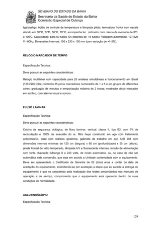 GOVERNO DO ESTADO DA BAHIA
Secretaria da Saúde do Estado da Bahia
Comissão Especial de Outorga
129
liga/desliga, botão de controle de temperatura e lâmpada piloto; termostato frontal com escala
aferido em 30°C, 37°C, 56°C, 70°C; acompanha ter mômetro com coluna de mercúrio de 0°C
a 100°C, Capacidade: para 60 tubos (04 estantes de 15 tubos), Voltagem automática: 127/220
V - 60Hz, Dimensões Internas: 150 x 230 x 150 mm (com variação de +/- 5%).
RELÓGIO MARCADOR DE TEMPO
Especificação Técnica:
Deve possuir as seguintes características:
Relógio multitimer com capacidade para 25 analises simultâneas e funcionamento em Bivolt
(127/220) volts; contendo 25 pinos marcadores numerados de 1 a 5 e em grupos de diferentes
cores; graduação de minutos e temporização máxima de 2 horas; mostrador disco marcador
em acrílico; com alarme visual e sonoro.
FLUXO LAMINAR
Especificação Técnica:
Deve possuir as seguintes características:
Cabina de segurança biológica, de fluxo laminar, vertical, classe II, tipo B2, com 0% de
recirculação e 100% de exaustão do ar, filtro hepa construído em aço com tratamento
anticorrosivo, base com rodízios giratórios, gabinete de trabalho em aço AISI 304 com
dimensões internas mínimas de 120 cm (largura) x 60 cm (profundidade) x 55 cm (altura),
janela frontal de vidro temperado, lâmpada UV e fluorescente internas, tensão de alimentação
com fonte chaveada fullrange 0 a 240 volts, de modo automático, ou, no caso de não ser
automática esta conversão, que seja em acordo a Unidade contemplada com o equipamento.
Deve ser apresentado o Certificado de Garantia de 02 (dois) anos a contar da data de
aceitação do equipamento, entendendo-se por aceitação a etapa que se sucede a entrega do
equipamento e que se caracteriza pela realização dos testes preconizados nos manuais de
operação e de serviço, comprovando que o equipamento esta operando dentro de suas
condições de normalidade.
AGLUTINOSCÓPIO
Especificação Técnica:
 