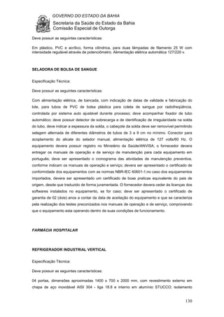 GOVERNO DO ESTADO DA BAHIA
Secretaria da Saúde do Estado da Bahia
Comissão Especial de Outorga
130
Deve possuir as seguintes características:
Em plástico, PVC e acrílico, forma cilíndrica, para duas lâmpadas de filamento 25 W com
intensidade regulável através de potenciômetro. Alimentação elétrica automática 127/220 v.
SELADORA DE BOLSA DE SANGUE
Especificação Técnica:
Deve possuir as seguintes características:
Com alimentação elétrica, de bancada, com indicação de datas de validade e fabricação do
lote, para tubos de PVC de bolsa plástica para coleta de sangue por radiofreqüência,
controlada por sistema auto ajustável durante processo; deve acompanhar fixador de tubo
automático; deve possuir detector de sobrecarga e de identificação de irregularidade na solda
do tubo, deve indicar a espessura da solda, o cabeçote da solda deve ser removível permitindo
selagem alternada de diferentes diâmetros de tubos de 3 a 9 cm no mínimo. Conector para
acoplamento do alicate do selador manual, alimentação elétrica de 127 volts/60 Hz. O
equipamento devera possuir registro no Ministério da Saúde/ANVISA; o fornecedor devera
entregar os manuais de operação e de serviço de manutenção para cada equipamento em
português; deve ser apresentado o cronograma das atividades de manutenção preventiva,
conforme indicam os manuais de operação e serviço; devera ser apresentado o certificado de
conformidade dos equipamentos com as normas NBR-IEC 60601-1;no caso dos equipamentos
importados, devera ser apresentado um certificado de boas praticas equivalente do pais de
origem, desde que traduzido de forma juramentada. O fornecedor devera ceder às licenças dos
softwares instalados no equipamento, se for caso; deve ser apresentado o certificado de
garantia de 02 (dois) anos a contar da data de aceitação do equipamento e que se caracteriza
pela realização dos testes preconizados nos manuais de operação e de serviço, comprovando
que o equipamento esta operando dentro de suas condições de funcionamento.
FARMÁCIA HOSPITALAR
REFRIGERADOR INDUSTRIAL VERTICAL
Especificação Técnica:
Deve possuir as seguintes características:
04 portas, dimensões aproximadas 1400 x 700 x 2000 mm, com revestimento externo em
chapa de aço inoxidável AISI 304 - liga 18.8 e interno em alumínio STUCCO; isolamento
 