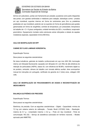 GOVERNO DO ESTADO DA BAHIA
Secretaria da Saúde do Estado da Bahia
Comissão Especial de Outorga
131
térmico em poliuretano, portas com fechamento por pressão; puxadores como parte integrantes
das portas; com gaxetas sanfonadas e maleáveis para vedação, dobradiças contra - pinados
em aço inoxidável; suportes internos em forma de cantoneiras para Gns ou prateleiras
gradeadas em aço inoxidável, podendo ser os suportes em forma de gremalheiras para grades
galvanizadas em forma de vergalhões; controle de temperatura, por pressostato; temperatura
de trabalho de + 3 + 6 graus centigrados; unidade hermética de 220 v; monofásico; evaporador
gravimétrico. Equipamento montado sobre estruturais extras reforçados e dotado de sapatas
niveladoras especiais, capacidade mínima 900 litros.
SALA DE MANIPULAÇÃO DE NPP
CABINE DE FLUXO LAMINAR HORIZONTAL
Especificação Técnica:
Deve possuir as seguintes características:
De baixa turbulência, gabinete de trabalho confeccionado em aço inox AISI 304; iluminação
interna com lâmpada fluorescente; equipada com lâmpada UV; com filtro de alta eficiência de
retenção de particulados (HEPA); classe A3, com eficiência de 99,99%; manômetro digital ou
de ponteiro, embutido; câmara de trabalho com tomada elétrica auxiliar; deve acompanhar
manual de instruções em português, certificado de garantia de 2 (dois) anos, voltagem 220
volts.
SALA DE MANIPULAÇÃO DE FRACIONAMENTO DE DOSES E RECONSTITUIÇÃO DE
MEDICAMENTO
BALANÇA ELETRÕNICA DE PRECISÃO
Especificação Técnica:
Deve possuir as seguintes características:
Eletrônica, de precisão. Com as seguintes características: - Digital; - Capacidade: mínima de
7,0 kg com sistema externo de calibração; - Tensão: Bivolt (127/220) Volts; - Resolução:
máxima de 0,1 g - Linearidade máxima: ± 0,2 g; - Prato em Aço inoxidável - Porta de
comunicação: RS 232; - Serviço de assistência autorizada em território nacional;. - Modelo
aprovado pelo INMETRO.
 