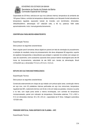 GOVERNO DO ESTADO DA BAHIA
Secretaria da Saúde do Estado da Bahia
Comissão Especial de Outorga
134
Capacidade de 20 litros; estrutura em aço inox (câmara interna); temperatura da ambiente ate
100 graus Celsius; controle de temperatura ultratermostático com lâmpada frontal indicadora de
temperatura regulada; aquecedor tubular de imersão; com termômetro; dimensões:
300x240x250mm; alimentação 127 volts/220 volts, a 60 hz; potencia 1000 watts
aproximadamente; inclui: manual,garantia,treinamento.
CENTRÍFUGA PARA MICRO-HEMATÓCRITO
Especificação Técnica:
Deve possuir as seguintes características:
Rotor angular para 6 amostras; leitura digital em painel com tela de orientação do procedimento
e exibição do resultado; tempo de processamento não deve ultrapassar 60 segundos; suporte
de capilares transparentes e descartáveis que protejam o operador do contato com sangue em
caso de vazamento; como acessórios opcionais deve possuir bateria recarregável para ate 08
horas de funcionamento; velocidade de ate 6400 rpm; tensão de alimentação: Bivolt
(127ac/220 vac.); dimensões:17,5 cm x 27,5 cm x 12,5 cm.
ESTUFA DE CULTURA BACTERIOLOGICA
Especificação Técnica:
Deve possuir as seguintes características:
Construída externamente em chapa de aço tratado com pintura epóxi areia, construção interna
em aço inox, com 02 prateleiras internas perfuradas em aço inox removíveis, temperatura
regulável ate 80°c, isolamento térmico com lã de vi dro em todas as paredes, inclusive na porta
e no teto, com dupla porta sendo a interna envidraçada, com controle de temperatura
microprocessado, painel com indicador de temperatura. Dimensões externas: 71,0 x 60,5 x
51,5 cm dimensões internas: 45 x 45 x 40 cm - capacidade de 81 litros. Voltagem automática
127/220 volts.
FREEZER VERTICAL PARA DEPOSITO DE PLASMA – 30°C
Especificação Técnica:
 