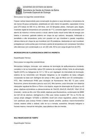 GOVERNO DO ESTADO DA BAHIA
Secretaria da Saúde do Estado da Bahia
Comissão Especial de Outorga
135
Deve possuir as seguintes características:
Freezer vertical desenvolvido para conservação de plasma e seus derivados a temperatura de
ate menos 30 graus centígrados, estabilizada em todo interior do aparelho, capacidade mínima
para 270 bolsas de 500 ml ou 305 litros, com 02 lâmpadas pilotos, interruptor para degelo,
mostrador digital de temperatura com precisão de 1º C; comando digital micro processado com
alarme de máxima e mínima sonoro e visual, alarme áudio visual contra falta de energia com
bateria e conversor; gabinete externo em chapa de aço carbono, decapada, fosfatizada e
esmaltada a alta temperatura, porta com puxador em aço inoxidável e gaxeta magnética;
câmara interna em chapa de aço inoxidável com 05 prateleiras, deslizantes em aço inoxidável,
protegidas por contra portas para minimizar a perda de temperatura com compressor hermético
ultra silencioso com condensação a ar, em 220 volts. 60 hz.com carga de gás livre de CFC.
MICROSCOPIO DE FLUORESCENCIA DIRETA E INDIRETA
Especificação Técnica:
Deve possuir as seguintes características:
Microscópio biológico, binocular: com sistemas de iluminação de epifluorescencia (incidente,
completo) e de luz transmitida, óptica ICS (sistema de correção infinita), fonte de alimentação
Hgo50 (UV/FL) ou halogenea de 12 V x 100 w com regulagem de intensidade de iluminação,
sistema de luz transmitida com lâmpada halogenea ou de tungstênio de baixa voltagem
incorporada na base com diafragma de campo e filtro, jogo de filtros com 03 combinações -
FITC, filtro interferencial IF490 para excitação de fluoresceina- filtro BG 12 para outros
fluocromos, prisma dicromatico para luz azul (UV), filtro barreira, corpo binocular com distancia
interpupilar regulável de 55mm a 75mm e da dioptria, angulo de observação de 35 graus ou 45
graus, objetivas acromáticas ou planacromaticas de 10x0,25; 20x/0,25; 40x/0,65; 100x/1,25 oil
(imersão) - sendo as 40x e de 100x retrátil, objetivas para fluorescência, condensador de ABBE
de 0,9/1,25 de abertura- diafragma-iris e filtro azul, lentes oculares WF 10x ou PL/10x de
campo amplo voltagem 127/220v a 220/240v- bivolt com chave reguladora, platina- charriot
com parafusos para avanço frontal e lateral coaxial, presilha, parafuso macro-micrometrico
coaxial, estativa solida e estável, cabo de luz e tomada, acessórios, lâmpada halogena e
fusíveis reserva, manual de instruções, capa plástica e óleo de imersão.
MULTIMARCADOR DE TEMPO
Especificação Técnica:
 
