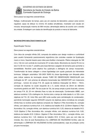 GOVERNO DO ESTADO DA BAHIA
Secretaria da Saúde do Estado da Bahia
Comissão Especial de Outorga
136
Deve possuir as seguintes características:
Relógio, multimarcador de tempo, para uso em exames de laboratório; possuir aviso sonoro
regulável; capaz de efetuar no mínimo 30 analise simultâneas, mostrador com escala em
minutos; temporização máxima de 999 minutos; alimentação elétrica de acordo com a tensão
da unidade. Embalagem com dados de identificação do produto e marca do fabricante.
MICROSCÓPIO BIOLÓGICO BINOCULAR
Especificação Técnica:
Deve possuir as seguintes características:
Com ótica de correção infinita UIS, composto de estativa com design moderno e confortável
para usuário fornecendo posicionamento ergonômico dos controles coaxiais de focalização
macro e micro, Suporte traseiro para mãos para facilitar o transporte. Platina retangular de 188
mm x 134 mm com controle do movimento XY no lado direito. Movimento do charriot 76 mm no
eixo X e 50 mm no eixo Y, presilha para duas lâminas e pegador de borracha para aumentar a
sensibilidade. Revólver porta objetiva fixo quádruplo e diafragma de campo incorporado.
Transformador de baixa voltagem e chave liga/desliga com ajuste graduado da intensidade
luminosa. Voltagem automática 100~240V 50/60 Hz chave liga-desliga com lâmpada piloto
para indicar sistema de iluminação ativado TUBO DE OBSERVAÇÃO BINOCULAR com
inclinação de 30º, com prismas de altíssima transmissão tipo SIEDENTOPF com tratamento
anti-fungo , número de campo F.N. 20, ajuste de distância interpupilar de 48mm – 75mm,
correção de dioptrias na ocular esquerda de ± 5, aceita retículo de 25mm de diâmetro
movimento giratório em 360º. Par de ocular de 10x, de campo amplo e ponto focal alto, número
de campo F.N. 20, 25 mm diâmetro fixas no tubo de observação. Condensador ABBE, com
abertura numérica 1.25 e diafragma íris. Ilumina todo o campo de visão desde 4 x a 100 x com
objetivas de F.N. 20. Inclui filtro azul LBD Lente auxiliar para centralização do condensador,
permitindo iluminação segundo KOHLER conjunto de objetivas plana cromáticas de correção
infinita fixas no revólver porta objetivas composto de: Objetiva C Plan Acromática 4x, correção
infinita, com abertura numérica N.A. 0,10, distância de trabalho W.D. 22.00mm Objetiva C Plan
Acromática 10x, correção infinita, com abertura numérica N.A. 0,25, distancia de trabalho W.D.
10,05 Objetiva C Plan Acromática 40x, correção infinita, com abertura numérica N.A. 0,65,
distância de trabalho W.D. 0,56mm. Objetiva C Plan Acromática 100 x , correção infinita, com
abertura numérica N.A. 1.25, distância de trabalho W.D. 0,13mm, para uso com óleo de
imersão, 8cc, livre de auto fluorescência (1x), LÂMPADA DE HALÓGENIO 6v/30w; cabo de
alimentação e LÂMPADA DE HALÓGENIO 6v/30w (sobressalente); capa de proteção contra
pó para microscópio.
 