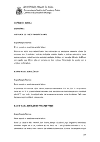 GOVERNO DO ESTADO DA BAHIA
Secretaria da Saúde do Estado da Bahia
Comissão Especial de Outorga
137
PATOLOGIA CLÍNICA
BIOQUÍMICA
AGITADOR DE TUBOS TIPO OSCILANTE
Especificação Técnica:
Deve possuir as seguintes características:
Pintura em epóxi, com potenciômetro para regulagem da velocidade desejada, chave de
comando em 3 posições; posição desligada, posição ligada e posição automático (para
acionamento do motor), berço de apoio para agitação de tubos em borracha diâmetro de 25mm
com opção para 40mm, pés em borracha do tipo ventosa, Alimentação de acordo com a
unidade contemplada.
BANHO MARIA SOROLÓGICO
Especificação Técnica:
Deve possuir as seguintes características:
Capacidade 60 tubos de 100 x 13 mm; medindo internamente 0,20 x 0,20 x 0,11m podendo
variar em +/- 10 %, possui estante interna em inox, termômetro acoplado temperatura regulável
ate 60ºC com botão frontal indicador da temperatura regulada, cuba de plástico PVC, com
tampa em aço inoxidável, voltagem de.
BANHO MARIA SOROLÓGICO PARA 120 TUBOS
Especificação Técnica:
Deve possuir as seguintes características:
Para 120 tubos de 13 x 100 mm, com estante, tampa e cuba inox, tipo pingadeira; dimensões
mínimas: largura de 20 cm; fundo de 40 cm; altura de 11 cm podendo variar em +/- 10 %;
alimentação de acordo com a tensão da unidade contemplada; controle de temperatura por
 