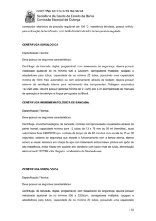 GOVERNO DO ESTADO DA BAHIA
Secretaria da Saúde do Estado da Bahia
Comissão Especial de Outorga
138
controlador eletrônico de precisão regulável até 100 °C; resistência blindada; possuir orifício
para colocação de termômetro; com botão frontal indicador de temperatura regulada.
CENTRIFUGA SOROLOGICA
Especificação Técnica:
Deve possuir as seguintes características:
Centrifuga, de bancada, digital, programável, com travamento de segurança; devera possuir
velocidade ajustável de no mínimo 500 a 3200rpm; carregadores múltiplos; caçapas e
adaptadores para tubos; capacidade de no mínimo 20 tubos, possuindo uma capacidade
mínima de 10ml; freio automático ou com acionamento através de teclado; devera possuir
sistema de ventilação interna para resfriamento dos componentes; Voltagem automática
127/220 volts.; devera possuir garantia mínima de 01 (um) ano e vir acompanhada de manuais
de operação e de serviço na língua portuguesa do Brasil.
CENTRIFUGA IMUNOHEMATOLÓGICA DE BANCADA
Especificação Técnica:
Deve possuir as seguintes características:
Centrifuga, imunohematologica, de bancada, controle microprocessado visualizados através do
painel frontal, capacidade mínima para 12 tubos de 12 x 75 mm ou 05 ml (hemólise), duas
velocidades fixas 2400/3200 rpm, controle de tempo de ate 60 minutos com escala de 15 ou 30
segundos, sistema de segurança que impede o funcionamento com a tampa aberta, alarme
sonoro e visual, estrutura em chapa de aço com tratamento anticorrosivo, pintura em epóxi de
alta resistência, motor fixado em suporte anti vibratório com baixo nível de ruído, alimentação
elétrica bivolt 127/220 volts. Registro no Ministério da Saúde-Anvisa.
CENTRIFUGA SOROLOGICA
Especificação Técnica:
Deve possuir as seguintes características:
Centrifuga, de bancada, digital, programável, com travamento de segurança; devera possuir
velocidade ajustável de no mínimo 500 a 3200rpm; carregadores múltiplos; caçapas e
adaptadores para tubos; capacidade de no mínimo 20 tubos, possuindo uma capacidade
 