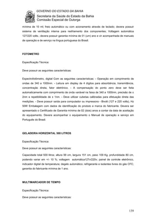 GOVERNO DO ESTADO DA BAHIA
Secretaria da Saúde do Estado da Bahia
Comissão Especial de Outorga
139
mínima de 10 ml; freio automático ou com acionamento através de teclado; devera possuir
sistema de ventilação interna para resfriamento dos componentes; Voltagem automática
127/220 volts.; devera possuir garantia mínima de 01 (um) ano e vir acompanhada de manuais
de operação e de serviço na língua portuguesa do Brasil.
FOTOMETRO
Especificação Técnica:
Deve possuir as seguintes características:
Espectrofotômetro, digital Com as seguintes características: - Operação em comprimento de
ondas de 340 a 1000nm. - Leitura em display de 4 dígitos para absorbância, transmitância,
concentração direta, fator eletrônico. - A compensação do ponto zero deve ser feita
automaticamente com comprimento de onda variável na faixa de 340 a 1000nm, precisão de ±
2nm e repetibilidade de ± 1nm. - Deve utilizar cubetas calibradas para efetuação direta das
medições. - Deve possuir saída para computador ou impressora - Bivolt (127 e 220 volts), Hz
50W Embalagem com dados de identificação do produto e marca do fabricante. Devera ser
apresentado o Certificado de Garantia mínima de 02 (dois) anos a contar da data de aceitação
do equipamento. Devera acompanhar o equipamento o Manual de operação e serviço em
Português do Brasil.
GELADEIRA HORIZONTAL 500 LITROS
Especificação Técnica:
Deve possuir as seguintes características:
Capacidade total 500 litros; altura 99 cm, largura 151 cm, peso 109 Kg, profundidade 80 cm,
podendo variar em +/- 10 %; voltagem automática127v/220v; painel de controle eletrônico,
indicador digital de temperatura; degelo automático; refrigerante e isolantes livres do gás CFC;
garantia do fabricante mínima de 1 ano.
MULTIMARCADOR DE TEMPO
Especificação Técnica:
Deve possuir as seguintes características:
 