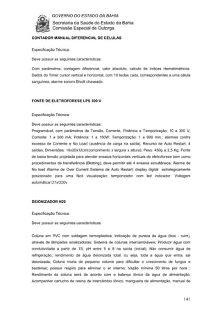 GOVERNO DO ESTADO DA BAHIA
Secretaria da Saúde do Estado da Bahia
Comissão Especial de Outorga
141
CONTADOR MANUAL DIFERENCIAL DE CÉLULAS
Especificação Técnica:
Deve possuir as seguintes características:
Com parâmetros, contagem diferencial, valor absoluto, calculo de índices Hematimétricos.
Dados do Timer cursor vertical e horizontal, com 10 teclas cada, correspondentes a uma célula
sanguínea, alarme sonoro Bivolt chaveado.
FONTE DE ELETROFORESE LPS 300 V
Especificação Técnica:
Deve possuir as seguintes características:
Programável, com parâmetros de Tensão, Corrente, Potência e Temporização; 10 a 300 V;
Corrente: 1 a 500 mA; Potência: 1 a 150W; Temporização: 1 a 999 min.; alarmes contra
excesso de Corrente e No Load (ausência de carga na saída), Recurso de Auto Restart; 4
saídas; Dimensões: 16x20x12cm(comprimento x largura x altura); Peso: 450g a 2,5 Kg; Fonte
de baixa tensão projetada para atender ensaios horizontais verticais de eletroforese bem como
procedimentos de transferência (Blotting); deve permitir até 4 ensaios simultâneos; Alarme de
No load Alarme de Over Current Sistema de Auto Restart; display digital estrategicamente
posicionado para uma fácil visualização; temporizador com led indicador. Voltagem
automática127v/220v
DEIONIZADOR H20
Especificação Técnica:
Deve possuir as seguintes características:
Coluna em PVC com soldagem termoplástica; Indicação de pureza da água (boa - ruim),
através de lâmpadas sinalizadoras; Sistema de colunas intercambiáveis; Produzir água com
condutividade a partir de 1S; pH entre 5 e 8 na saída (inicial); Não consumir água de
refrigeração; rendimento de água deionizada total, ou seja, toda a água que entra, sai
deionizada; Coluna morta de pequeno volume para dificultar o crescimento de fungos e
bactérias; possuir respiro para eliminar o ar interno; Vazão mínima 50 litros por hora ;
Rendimento da coluna será de acordo com o balanço iônico da água de alimentação;
Acompanhar cartucho de resina de intercâmbio iônico, mangueira de alimentação, manual de
 