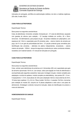 GOVERNO DO ESTADO DA BAHIA
Secretaria da Saúde do Estado da Bahia
Comissão Especial de Outorga
142
instruções em português, pré-filtros de sedimentação (sólidos), de cloro e matérias orgânicas.
220 volts; 6 watts; 50L/h.
CUBA PARA ELETROFORESE
Especificação Técnica:
Deve possuir as seguintes características:
Cuba, de eletroforese, horizontal, completa. Composta por: - 01 cuba de eletroforese, equipada
com gaxetas de silicone para vedação; - 01 bandeja moldada em acrílico, 20 x 20cm,
removível; - 02 delimitadores, para preparo do gel; - 02 pentes moldados em polipropileno, com
espessura de 1.0mm e capacidade para 20 amostras cada, - volume máximo de amostra por
poço, de 41 nl, em geis de profundidade ate 5mm; - 01 pacote contendo guias vermelhas para
identificação das amostras; - eletrodos de platina independentes, encaixáveis; - volume
máximo de tampão : 1200ml; - tampa de segurança constituída por cabos condutores retrateis,
revestidos com material isolante - 01 manual de instruções em português.
CUBA PARA ELETROFORESE
Especificação Técnica:
Deve possuir as seguintes características:
Cuba, vertical, para eletroforese de proteínas em 2 dimensões (2D) com capacidade para geis
de tamanho aproximado 10x10 cm, com tampa, cabos para ligação em fonte de eletroforese e
acompanhada pelo seguintes acessórios: base para montagem de geis, modulo completo para
adaptação e corrida de capilares, modulo completo pra eletroblloting , dois pentes 2D 1, 0 mm ,
4 espaçadores 1, 0 mm, duas placas de vidro para adaptação interna e duas externas de 2mm,
10 tubos tipos capilares 1,0 x 8,0 cm. Placa modelo 10x10cm, 4 cassetes 10x10cm, borrachas
para vedação do modulo 2D, conjunto de 10 placas adaptáveis a esta cuba e uma placa de
alinhamento. Embalagem contendo manual de instrução, dados de identificação do produto e
marca do fabricante.
HOMOGEINIZADOR DE SANGUE
Especificação Técnica:
 