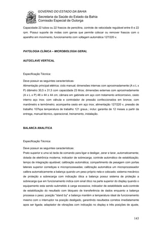 GOVERNO DO ESTADO DA BAHIA
Secretaria da Saúde do Estado da Bahia
Comissão Especial de Outorga
143
Capacidade 22 tubos ou 22 frascos de penicilina, controle de velocidade regulável entre 8 e 22
rpm. Possui suporte de molas com garras que permite colocar ou remover frascos com o
aparelho em movimento, funcionamento com voltagem automática 127/220 v.
PATOLOGIA CLÍNICA – MICROBIOLOGIA GERAL
AUTOCLAVE VERTICAL
Especificação Técnica:
Deve possuir as seguintes características:
Alimentação principal elétrica; ciclo manual; dimensões internas com aproximadamente (A x L x
P) diâmetro 30,5 x 31,5 com capacidade 23 litros; dimensões externas com aproximadamente
(A x L x P) 48 x 44 x 44 cm; câmara em gabinete em aço com tratamento anticorrosivo, cesto
interno aço inox; com válvula e controlador de pressão confeccionados em bronze; com
manômetro e termômetro; acompanha cesto em aço inox; alimentação 127/220 v, pressão de
trabalho 107kpa temperatura de trabalho 121 graus.; inclui: garantia de 12 meses a partir da
entrega, manual técnico, operacional, treinamento, instalação.
BALANCA ANALITICA
Especificação Técnica:
Deve possuir as seguintes características:
Prato superior e uma só tecla de comando para ligar e desligar, zerar e tarar, automaticamente;
dotada de eletrônica moderna; indicador de sobrecarga; controle automático de estabilização;
tempo de integração ajustável; calibração automática; compartimento de pesagem com portas
laterais superior corrediças e microprocessadas; calibração automática um microprocessador
calibra automaticamente a balança quando um peso próprio nela e colocado; sistema mecânico
de proteção a sobrecarga com indicação ótica a balança possui sistema de proteção a
sobrecarga que em funcionamento indica com sinal ótico na parte superior do display quando o
equipamento esta sendo submetido à carga excessiva; indicador de estabilidade auto-controle
de estabilização do resultado com bloqueio de transferência de dados enquanto a balança
processa o peso; posição "stand by" a balança mantém a temperatura ideal de funcionamento
mesmo com o interruptor na posição desligado, garantindo resultados corretos imediatamente
apos ser ligada; adaptador de vibrações com indicação no display e três posições de ajuste,
 