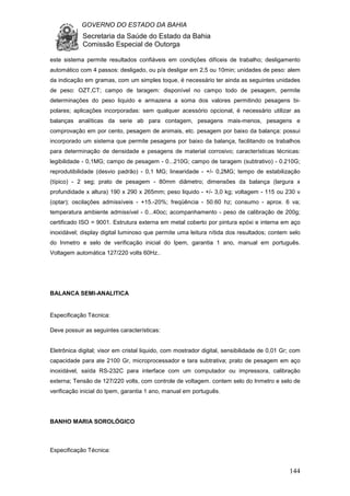 GOVERNO DO ESTADO DA BAHIA
Secretaria da Saúde do Estado da Bahia
Comissão Especial de Outorga
144
este sistema permite resultados confiáveis em condições difíceis de trabalho; desligamento
automático com 4 passos: desligado, ou p/a desligar em 2,5 ou 10min; unidades de peso: alem
da indicação em gramas, com um simples toque, é necessário ter ainda as seguintes unidades
de peso: OZT,CT; campo de taragem: disponível no campo todo de pesagem, permite
determinações do peso liquido e armazena a soma dos valores permitindo pesagens bi-
polares; aplicações incorporadas: sem qualquer acessório opcional, é necessário utilizar as
balanças analíticas da serie ab para contagem, pesagens mais-menos, pesagens e
comprovação em por cento, pesagem de animais, etc. pesagem por baixo da balança: possui
incorporado um sistema que permite pesagens por baixo da balança, facilitando os trabalhos
para determinação de densidade e pesagens de material corrosivo; características técnicas:
legibilidade - 0,1MG; campo de pesagem - 0...210G; campo de taragem (subtrativo) - 0.210G;
reprodutibilidade (desvio padrão) - 0,1 MG; linearidade - +/- 0,2MG; tempo de estabilização
(típico) - 2 seg; prato de pesagem - 80mm diâmetro; dimensões da balança (largura x
profundidade x altura) 190 x 290 x 265mm; peso liquido - +/- 3,0 kg; voltagem - 115 ou 230 v
(optar); oscilações admissíveis - +15.-20%; freqüência - 50.60 hz; consumo - aprox. 6 va;
temperatura ambiente admissível - 0...40oc; acompanhamento - peso de calibração de 200g;
certificado ISO = 9001. Estrutura externa em metal coberto por pintura epóxi e interna em aço
inoxidável; display digital luminoso que permite uma leitura nítida dos resultados; contem selo
do Inmetro e selo de verificação inicial do Ipem, garantia 1 ano, manual em português.
Voltagem automática 127/220 volts 60Hz..
BALANCA SEMI-ANALITICA
Especificação Técnica:
Deve possuir as seguintes características:
Eletrônica digital; visor em cristal liquido, com mostrador digital, sensibilidade de 0,01 Gr; com
capacidade para ate 2100 Gr, microprocessador e tara subtrativa; prato de pesagem em aço
inoxidável, saída RS-232C para interface com um computador ou impressora, calibração
externa; Tensão de 127/220 volts, com controle de voltagem. contem selo do Inmetro e selo de
verificação inicial do Ipem, garantia 1 ano, manual em português.
BANHO MARIA SOROLÓGICO
Especificação Técnica:
 