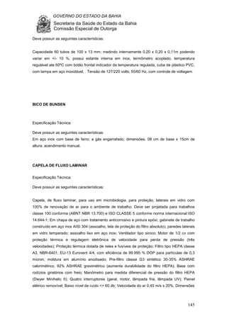 GOVERNO DO ESTADO DA BAHIA
Secretaria da Saúde do Estado da Bahia
Comissão Especial de Outorga
145
Deve possuir as seguintes características:
Capacidade 60 tubos de 100 x 13 mm; medindo internamente 0,20 x 0,20 x 0,11m podendo
variar em +/- 10 %, possui estante interna em inox, termômetro acoplado, temperatura
regulável ate 60ºC com botão frontal indicador da temperatura regulada, cuba de plástico PVC,
com tampa em aço inoxidável, . Tensão de 127/220 volts; 50/60 Hz, com controle de voltagem.
BICO DE BUNSEN
Especificação Técnica:
Deve possuir as seguintes características:
Em aço inox com base de ferro; a gás engarrafado; dimensões: 08 cm de base x 15cm de
altura; acendimento manual.
CAPELA DE FLUXO LAMINAR
Especificação Técnica:
Deve possuir as seguintes características:
Capela, de fluxo laminar, para uso em microbiologia, para proteção, laterais em vidro com
100% de renovação de ar para o ambiente de trabalho; Deve ser projetada para trabalhos
classe 100 conforme (ABNT NBR 13.700) e ISO CLASSE 5 conforme norma internacional ISO
14.644-1; Em chapa de aço com tratamento anticorrosivo e pintura epóxi; gabinete de trabalho
construído em aço inox AISI 304 (assoalho, tela de proteção do filtro absoluto), paredes laterais
em vidro temperado; assoalho liso em aço inox; Ventilador tipo siroco; Motor de 1/2 cv com
proteção térmica e regulagem eletrônica de velocidade para perda de pressão (três
velocidades); Proteção térmica dotada de reles e fusíveis de proteção; Filtro tipo HEPA classe
A3, NBR-6401, EU-13 Eurovent 4/4, com eficiência de 99.995 % DOP para partículas de 0,3
micron, moldura em alumínio anodisado; Pre-filtro classe G3 sintético 30-35% ASHRAE
calorimétrico, 92% ASHRAE gravimétrico (aumenta durabilidade do filtro HEPA); Base com
rodízios giratórios com freio; Manômetro para medida diferencial de pressão do filtro HEPA
(Dwyer Minihelic II); Quatro interruptores (geral, motor, lâmpada fria, lâmpada UV); Painel
elétrico removível; Baixo nível de ruído <> 60 db; Velocidade do ar 0,45 m/s ± 20%. Dimensões
 