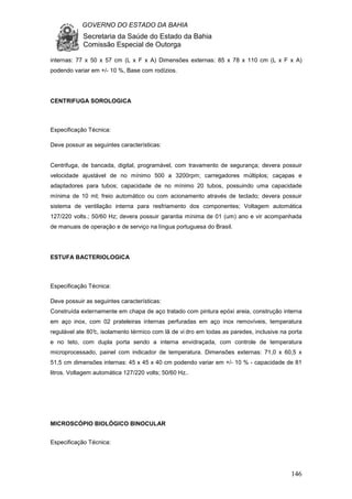 GOVERNO DO ESTADO DA BAHIA
Secretaria da Saúde do Estado da Bahia
Comissão Especial de Outorga
146
internas: 77 x 50 x 57 cm (L x F x A) Dimensões externas: 85 x 78 x 110 cm (L x F x A)
podendo variar em +/- 10 %, Base com rodízios.
CENTRIFUGA SOROLOGICA
Especificação Técnica:
Deve possuir as seguintes características:
Centrifuga, de bancada, digital, programável, com travamento de segurança; devera possuir
velocidade ajustável de no mínimo 500 a 3200rpm; carregadores múltiplos; caçapas e
adaptadores para tubos; capacidade de no mínimo 20 tubos, possuindo uma capacidade
mínima de 10 ml; freio automático ou com acionamento através de teclado; devera possuir
sistema de ventilação interna para resfriamento dos componentes; Voltagem automática
127/220 volts.; 50/60 Hz; devera possuir garantia mínima de 01 (um) ano e vir acompanhada
de manuais de operação e de serviço na língua portuguesa do Brasil.
ESTUFA BACTERIOLOGICA
Especificação Técnica:
Deve possuir as seguintes características:
Construída externamente em chapa de aço tratado com pintura epóxi areia, construção interna
em aço inox, com 02 prateleiras internas perfuradas em aço inox removíveis, temperatura
regulável ate 80°c, isolamento térmico com lã de vi dro em todas as paredes, inclusive na porta
e no teto, com dupla porta sendo a interna envidraçada, com controle de temperatura
microprocessado, painel com indicador de temperatura. Dimensões externas: 71,0 x 60,5 x
51,5 cm dimensões internas: 45 x 45 x 40 cm podendo variar em +/- 10 % - capacidade de 81
litros. Voltagem automática 127/220 volts; 50/60 Hz..
MICROSCÓPIO BIOLÓGICO BINOCULAR
Especificação Técnica:
 
