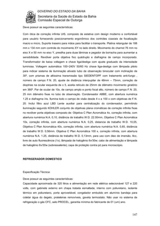 GOVERNO DO ESTADO DA BAHIA
Secretaria da Saúde do Estado da Bahia
Comissão Especial de Outorga
147
Deve possuir as seguintes características:
Com ótica de correção infinita UIS, composto de estativa com design moderno e confortável
para usuário fornecendo posicionamento ergonômico dos controles coaxiais de focalização
macro e micro, Suporte traseiro para mãos para facilitar o transporte. Platina retangular de 188
mm x 134 mm com controle do movimento XY no lado direito. Movimento do charriot 76 mm no
eixo X e 50 mm no eixo Y, presilha para duas lâminas e pegador de borracha para aumentar a
sensibilidade. Revólver porta objetiva fixo quádruplo e diafragma de campo incorporado.
Transformador de baixa voltagem e chave liga/desliga com ajuste graduado da intensidade
luminosa. Voltagem automática 100~240V 50/60 Hz chave liga-desliga com lâmpada piloto
para indicar sistema de iluminação ativado tubo de observação binocular com inclinação de
30º, com prismas de altíssima transmissão tipo SIEDENTOPF com tratamento anti-fungo ,
número de campo F.N. 20, ajuste de distância interpupilar de 48mm – 75mm, correção de
dioptrias na ocular esquerda de ± 5, aceita retículo de 25mm de diâmetro movimento giratório
em 360º. Par de ocular de 10x, de campo amplo e ponto focal alto, número de campo F.N. 20,
25 mm diâmetro fixas no tubo de observação. Condensador ABBE, com abertura numérica
1.25 e diafragma íris. Ilumina todo o campo de visão desde 4 x a 100 x com objetivas de F.N.
20. Inclui filtro azul LBD Lente auxiliar para centralização do condensador, permitindo
iluminação segundo KOHLER conjunto de objetivas plana cromáticas de correção infinita fixas
no revólver porta objetivas composto de: Objetiva C Plan Acromática 4x, correção infinita, com
abertura numérica N.A. 0,10, distância de trabalho W.D. 22.00mm, Objetiva C Plan Acromática
10x, correção infinita, com abertura numérica N.A. 0,25, distancia de trabalho W.D. 10,05,
Objetiva C Plan Acromática 40x, correção infinita, com abertura numérica N.A. 0,65, distância
de trabalho W.D. 0,56mm. Objetiva C Plan Acromática 100 x, correção infinita, com abertura
numérica N.A. 1.25, distância de trabalho W.D. 0,13mm, para uso com óleo de imersão, 8cc,
livre de auto fluorescência (1x), lâmpada de halogênio 6v/30w; cabo de alimentação e lâmpada
de halogênio 6v/30w (sobressalente); capa de proteção contra pó para microscópio.
REFRIGERADOR DOMESTICO
Especificação Técnica:
Deve possuir as seguintes características:
Capacidade aproximada de 320 litros e alimentação em rede elétrica selecionável 127 e 220
volts, com gabinete externo em chapa tratada esmaltada, interno com poliuretano, isolante
térmico em poliuretano, porta aproveitável, congelador embutido em alumínio bandeja para
coletar água do degelo, prateleiras removíveis, gaveta termostato. Não usar no sistema de
refrigeração o gás CFC, selo PROCEL, garantia mínima do fabricante de 01 (um) ano.
 