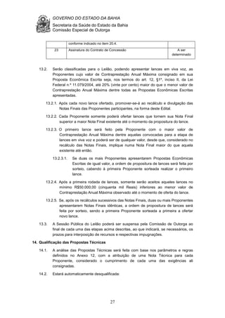 GOVERNO DO ESTADO DA BAHIA
Secretaria da Saúde do Estado da Bahia
Comissão Especial de Outorga
27
conforme indicado no item 20.4.
23 Assinatura do Contrato de Concessão A ser
determinado
13.2. Serão classificadas para o Leilão, podendo apresentar lances em viva voz, as
Proponentes cujo valor de Contraprestação Anual Máxima consignado em sua
Proposta Econômica Escrita seja, nos termos do art. 12, §1º, inciso II, da Lei
Federal n.º 11.079/2004, até 20% (vinte por cento) maior do que o menor valor de
Contraprestação Anual Máxima dentre todas as Propostas Econômicas Escritas
apresentadas.
13.2.1. Após cada novo lance ofertado, promover-se-á ao recálculo e divulgação das
Notas Finais das Proponentes participantes, na forma deste Edital.
13.2.2. Cada Proponente somente poderá ofertar lances que tornem sua Nota Final
superior a maior Nota Final existente até o momento da propositura do lance.
13.2.3. O primeiro lance será feito pela Proponente com o maior valor de
Contraprestação Anual Máxima dentre aquelas convocadas para a etapa de
lances em viva voz e poderá ser de qualquer valor, desde que, considerado no
recálculo das Notas Finais, implique numa Nota Final maior do que aquela
existente até então.
13.2.3.1. Se duas os mais Proponentes apresentarem Propostas Econômicas
Escritas de igual valor, a ordem de propositura de lances será feita por
sorteio, cabendo à primeira Proponente sorteada realizar o primeiro
lance.
13.2.4. Após a primeira rodada de lances, somente serão aceitos aqueles lances no
mínimo R$50.000,00 (cinquenta mil Reais) inferiores ao menor valor de
Contraprestação Anual Máxima observado até o momento de oferta do lance.
13.2.5. Se, após os recálculos sucessivos das Notas Finais, duas ou mais Proponentes
apresentarem Notas Finais idênticas, a ordem de propositura de lances será
feita por sorteio, sendo a primeira Proponente sorteada a primeira a ofertar
novo lance.
13.3. A Sessão Pública do Leilão poderá ser suspensa pela Comissão de Outorga ao
final de cada uma das etapas acima descritas, ao que indicará, se necessários, os
prazos para interposição de recursos e respectivas impugnações.
14. Qualificação das Propostas Técnicas
14.1. A análise das Propostas Técnicas será feita com base nos parâmetros e regras
definidos no Anexo 12, com a atribuição de uma Nota Técnica para cada
Proponente, considerado o cumprimento de cada uma das exigências ali
consignadas.
14.2. Estará automaticamente desqualificada:
 