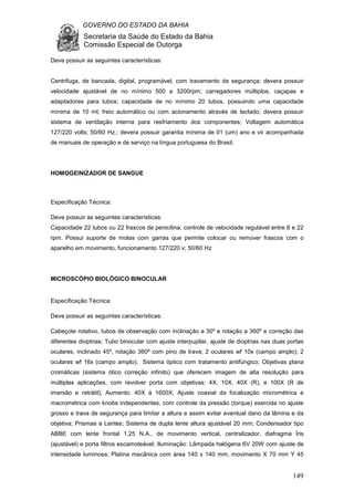 GOVERNO DO ESTADO DA BAHIA
Secretaria da Saúde do Estado da Bahia
Comissão Especial de Outorga
149
Deve possuir as seguintes características:
Centrifuga, de bancada, digital, programável, com travamento de segurança; devera possuir
velocidade ajustável de no mínimo 500 a 3200rpm; carregadores múltiplos; caçapas e
adaptadores para tubos; capacidade de no mínimo 20 tubos, possuindo uma capacidade
mínima de 10 ml; freio automático ou com acionamento através de teclado; devera possuir
sistema de ventilação interna para resfriamento dos componentes; Voltagem automática
127/220 volts; 50/60 Hz.; devera possuir garantia mínima de 01 (um) ano e vir acompanhada
de manuais de operação e de serviço na língua portuguesa do Brasil.
HOMOGEINIZADOR DE SANGUE
Especificação Técnica:
Deve possuir as seguintes características:
Capacidade 22 tubos ou 22 frascos de penicilina, controle de velocidade regulável entre 8 e 22
rpm. Possui suporte de molas com garras que permite colocar ou remover frascos com o
aparelho em movimento, funcionamento 127/220 v; 50/60 Hz
MICROSCÓPIO BIOLÓGICO BINOCULAR
Especificação Técnica:
Deve possuir as seguintes características:
Cabeçote rotativo, tubos de observação com inclinação a 30º e rotação a 360º e correção das
diferentes dioptrias; Tubo binocular com ajuste interpupilar, ajuste de dioptrias nas duas portas
oculares, inclinado 45º, rotação 360º com pino de trava; 2 oculares wf 10x (campo amplo); 2
oculares wf 16x (campo amplo); Sistema óptico com tratamento antifúngico; Objetivas plana
cromáticas (sistema ótico correção infinito) que oferecem imagem de alta resolução para
múltiplas aplicações, com revolver porta com objetivas: 4X, 10X, 40X (R), e 100X (R de
imersão e retrátil); Aumento: 40X á 1600X; Ajuste coaxial da focalização micrométrica e
macrométrica com knobs independentes, com controle da pressão (torque) exercida no ajuste
grosso e trava de segurança para limitar a altura e assim evitar eventual dano da lâmina e da
objetiva; Prismas e Lentes; Sistema de dupla lente altura ajustável 20 mm; Condensador tipo
ABBE com lente frontal 1,25 N.A., de movimento vertical, centralizador, diafragma Íris
(ajustável) e porta filtros escamoteável; Iluminação: Lâmpada halógena 6V 20W com ajuste de
intensidade luminosa; Platina mecânica com área 140 x 140 mm, movimento X 70 mm Y 45
 