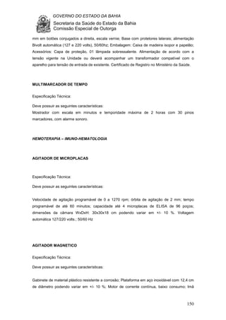GOVERNO DO ESTADO DA BAHIA
Secretaria da Saúde do Estado da Bahia
Comissão Especial de Outorga
150
mm em botões conjugados a direita, escala vernie; Base com protetores laterais; alimentação
Bivolt automática (127 e 220 volts), 50/60hz; Embalagem: Caixa de madeira isopor e papelão;
Acessórios: Capa de proteção, 01 lâmpada sobressalente. Alimentação de acordo com a
tensão vigente na Unidade ou deverá acompanhar um transformador compatível com o
aparelho para tensão de entrada de existente. Certificado de Registro no Ministério da Saúde.
MULTIMARCADOR DE TEMPO
Especificação Técnica:
Deve possuir as seguintes características:
Mostrador com escala em minutos e temporidade máxima de 2 horas com 30 pinos
marcadores, com alarme sonoro.
HEMOTERAPIA – IMUNO-HEMATOLOGIA
AGITADOR DE MICROPLACAS
Especificação Técnica:
Deve possuir as seguintes características:
Velocidade de agitação programável de 0 a 1270 rpm; órbita de agitação de 2 mm; tempo
programável de até 60 minutos; capacidade até 4 microplacas de ELISA de 96 poços;
dimensões da câmara WxDxH: 30x30x18 cm podendo variar em +/- 10 %. Voltagem
automática 127/220 volts.; 50/60 Hz
AGITADOR MAGNETICO
Especificação Técnica:
Deve possuir as seguintes características:
Gabinete de material plástico resistente a corrosão; Plataforma em aço inoxidável com 12,4 cm
de diâmetro podendo variar em +/- 10 %; Motor de corrente contínua, baixo consumo; Imã
 