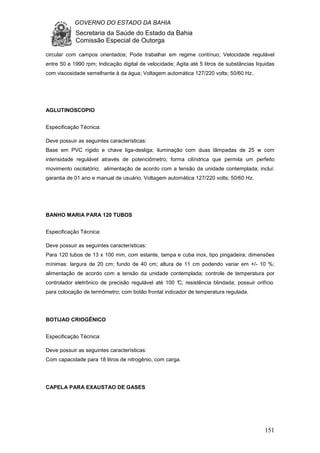GOVERNO DO ESTADO DA BAHIA
Secretaria da Saúde do Estado da Bahia
Comissão Especial de Outorga
151
circular com campos orientados; Pode trabalhar em regime contínuo; Velocidade regulável
entre 50 e 1990 rpm; Indicação digital de velocidade; Agita até 5 litros de substâncias líquidas
com viscosidade semelhante à da água; Voltagem automática 127/220 volts; 50/60 Hz..
AGLUTINOSCOPIO
Especificação Técnica:
Deve possuir as seguintes características:
Base em PVC rígido e chave liga-desliga; iluminação com duas lâmpadas de 25 w com
intensidade regulável através de potenciômetro; forma cilíndrica que permita um perfeito
movimento oscilatório; alimentação de acordo com a tensão da unidade contemplada; inclui:
garantia de 01 ano e manual de usuário. Voltagem automática 127/220 volts; 50/60 Hz.
BANHO MARIA PARA 120 TUBOS
Especificação Técnica:
Deve possuir as seguintes características:
Para 120 tubos de 13 x 100 mm, com estante, tampa e cuba inox, tipo pingadeira; dimensões
mínimas: largura de 20 cm; fundo de 40 cm; altura de 11 cm podendo variar em +/- 10 %;
alimentação de acordo com a tensão da unidade contemplada; controle de temperatura por
controlador eletrônico de precisão regulável até 100 °C; resistência blindada; possuir orifício
para colocação de termômetro; com botão frontal indicador de temperatura regulada.
BOTIJAO CRIOGÊNICO
Especificação Técnica:
Deve possuir as seguintes características:
Com capacidade para 18 litros de nitrogênio, com carga.
CAPELA PARA EXAUSTAO DE GASES
 