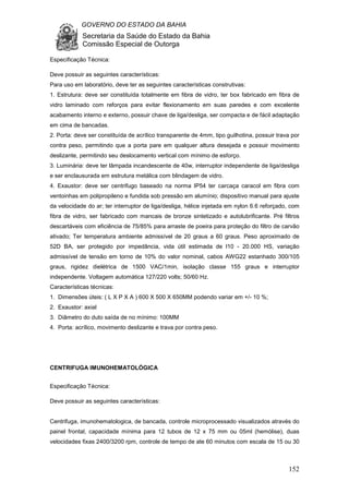 GOVERNO DO ESTADO DA BAHIA
Secretaria da Saúde do Estado da Bahia
Comissão Especial de Outorga
152
Especificação Técnica:
Deve possuir as seguintes características:
Para uso em laboratório, deve ter as seguintes características construtivas:
1. Estrutura: deve ser constituída totalmente em fibra de vidro, ter box fabricado em fibra de
vidro laminado com reforços para evitar flexionamento em suas paredes e com excelente
acabamento interno e externo, possuir chave de liga/desliga, ser compacta e de fácil adaptação
em cima de bancadas.
2. Porta: deve ser constituída de acrílico transparente de 4mm, tipo guilhotina, possuir trava por
contra peso, permitindo que a porta pare em qualquer altura desejada e possuir movimento
deslizante, permitindo seu deslocamento vertical com mínimo de esforço.
3. Luminária: deve ter lâmpada incandescente de 40w, interruptor independente de liga/desliga
e ser enclausurada em estrutura metálica com blindagem de vidro.
4. Exaustor: deve ser centrifugo baseado na norma IP54 ter carcaça caracol em fibra com
ventoinhas em polipropileno e fundida sob pressão em alumínio; dispositivo manual para ajuste
da velocidade do ar; ter interruptor de liga/desliga, hélice injetada em nylon 6.6 reforçado, com
fibra de vidro, ser fabricado com mancais de bronze sintetizado e autolubrificante. Pré filtros
descartáveis com eficiência de 75/85% para arraste de poeira para proteção do filtro de carvão
ativado; Ter temperatura ambiente admissível de 20 graus a 60 graus. Peso aproximado de
52D BA, ser protegido por impedância, vida útil estimada de l10 - 20.000 HS, variação
admissível de tensão em torno de 10% do valor nominal, cabos AWG22 estanhado 300/105
graus, rigidez dielétrica de 1500 VAC/1min, isolação classe 155 graus e interruptor
independente. Voltagem automática 127/220 volts; 50/60 Hz.
Características técnicas:
1. Dimensões úteis: ( L X P X A ) 600 X 500 X 650MM podendo variar em +/- 10 %;
2. Exaustor: axial
3. Diâmetro do duto saída de no mínimo: 100MM
4. Porta: acrílico, movimento deslizante e trava por contra peso.
CENTRIFUGA IMUNOHEMATOLÓGICA
Especificação Técnica:
Deve possuir as seguintes características:
Centrifuga, imunohematologica, de bancada, controle microprocessado visualizados através do
painel frontal, capacidade mínima para 12 tubos de 12 x 75 mm ou 05ml (hemólise), duas
velocidades fixas 2400/3200 rpm, controle de tempo de ate 60 minutos com escala de 15 ou 30
 