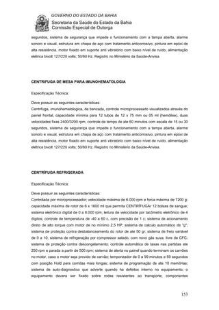 GOVERNO DO ESTADO DA BAHIA
Secretaria da Saúde do Estado da Bahia
Comissão Especial de Outorga
153
segundos, sistema de segurança que impede o funcionamento com a tampa aberta, alarme
sonoro e visual, estrutura em chapa de aço com tratamento anticorrosivo, pintura em epóxi de
alta resistência, motor fixado em suporte anti vibratório com baixo nível de ruído, alimentação
elétrica bivolt 127/220 volts; 50/60 Hz. Registro no Ministério da Saúde-Anvisa.
CENTRIFUGA DE MESA PARA IMUNOHEMATOLOGIA
Especificação Técnica:
Deve possuir as seguintes características:
Centrifuga, imunohematologica, de bancada, controle microprocessado visualizados através do
painel frontal, capacidade mínima para 12 tubos de 12 x 75 mm ou 05 ml (hemólise), duas
velocidades fixas 2400/3200 rpm, controle de tempo de ate 60 minutos com escala de 15 ou 30
segundos, sistema de segurança que impede o funcionamento com a tampa aberta, alarme
sonoro e visual, estrutura em chapa de aço com tratamento anticorrosivo, pintura em epóxi de
alta resistência, motor fixado em suporte anti vibratório com baixo nível de ruído, alimentação
elétrica bivolt 127/220 volts; 50/60 Hz. Registro no Ministério da Saúde-Anvisa.
CENTRÍFUGA REFRIGERADA
Especificação Técnica:
Deve possuir as seguintes características:
Controlada por microprocessador; velocidade máxima de 6.000 rpm e forca máxima de 7200 g;
capacidade máxima de rotor de 6 x 1600 ml que permita CENTRÍFUGAr 12 bolsas de sangue;
sistema eletrônico digital de 0 a 6.000 rpm; leitura de velocidade por tacômetro eletrônico de 4
dígitos; controle de temperatura de -40 a 60 c, com precisão de 1 c; sistema de acionamento
direto de alto torque com motor de no mínimo 2,5 HP; sistema de calculo automático de "g";
sistema de proteção contra desbalanceamento do rotor de ate 50 gr; sistema de freio variável
de 0 a 10; sistema de refrigeração por compressor selado, com novo gás suva, livre de CFC;
sistema de proteção contra descongelamento; controle automático de taxas nas partidas ate
250 rpm e parada a partir de 500 rpm; sistema de alerta no painel quando terminam os carvões
no motor, caso o motor seja provido de carvão; temporizador de 0 a 99 minutos e 59 segundos
com posição Hold para corridas mais longas; sistema de programação de ate 10 memórias;
sistema de auto-diagnostico que adverte quando ha defeitos interno no equipamento; o
equipamento devera ser fixado sobre rodas resistentes ao transporte; componentes
 