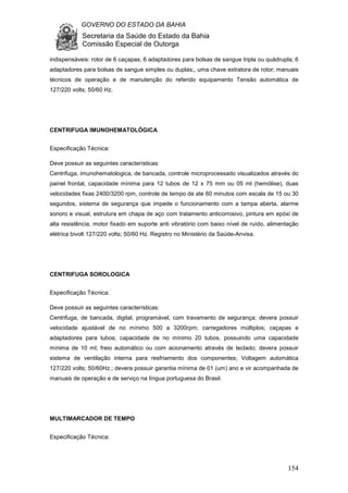 GOVERNO DO ESTADO DA BAHIA
Secretaria da Saúde do Estado da Bahia
Comissão Especial de Outorga
154
indispensáveis: rotor de 6 caçapas; 6 adaptadores para bolsas de sangue tripla ou quádrupla; 6
adaptadores para bolsas de sangue simples ou duplas;, uma chave extratora de rotor; manuais
técnicos de operação e de manutenção do referido equipamento Tensão automática de
127/220 volts; 50/60 Hz.
CENTRIFUGA IMUNOHEMATOLÓGICA
Especificação Técnica:
Deve possuir as seguintes características:
Centrifuga, imunohematologica, de bancada, controle microprocessado visualizados através do
painel frontal, capacidade mínima para 12 tubos de 12 x 75 mm ou 05 ml (hemólise), duas
velocidades fixas 2400/3200 rpm, controle de tempo de ate 60 minutos com escala de 15 ou 30
segundos, sistema de segurança que impede o funcionamento com a tampa aberta, alarme
sonoro e visual, estrutura em chapa de aço com tratamento anticorrosivo, pintura em epóxi de
alta resistência, motor fixado em suporte anti vibratório com baixo nível de ruído, alimentação
elétrica bivolt 127/220 volts; 50/60 Hz. Registro no Ministério da Saúde-Anvisa.
CENTRIFUGA SOROLOGICA
Especificação Técnica:
Deve possuir as seguintes características:
Centrifuga, de bancada, digital, programável, com travamento de segurança; devera possuir
velocidade ajustável de no mínimo 500 a 3200rpm; carregadores múltiplos; caçapas e
adaptadores para tubos; capacidade de no mínimo 20 tubos, possuindo uma capacidade
mínima de 10 ml; freio automático ou com acionamento através de teclado; devera possuir
sistema de ventilação interna para resfriamento dos componentes; Voltagem automática
127/220 volts; 50/60Hz.; devera possuir garantia mínima de 01 (um) ano e vir acompanhada de
manuais de operação e de serviço na língua portuguesa do Brasil.
MULTIMARCADOR DE TEMPO
Especificação Técnica:
 