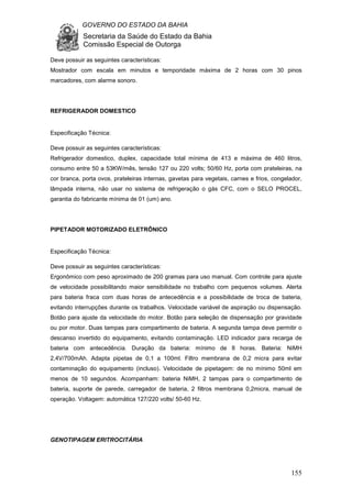 GOVERNO DO ESTADO DA BAHIA
Secretaria da Saúde do Estado da Bahia
Comissão Especial de Outorga
155
Deve possuir as seguintes características:
Mostrador com escala em minutos e temporidade máxima de 2 horas com 30 pinos
marcadores, com alarme sonoro.
REFRIGERADOR DOMESTICO
Especificação Técnica:
Deve possuir as seguintes características:
Refrigerador domestico, duplex, capacidade total mínima de 413 e máxima de 460 litros,
consumo entre 50 a 53KW/mês, tensão 127 ou 220 volts; 50/60 Hz, porta com prateleiras, na
cor branca, porta ovos, prateleiras internas, gavetas para vegetais, carnes e frios, congelador,
lâmpada interna, não usar no sistema de refrigeração o gás CFC, com o SELO PROCEL,
garantia do fabricante mínima de 01 (um) ano.
PIPETADOR MOTORIZADO ELETRÔNICO
Especificação Técnica:
Deve possuir as seguintes características:
Ergonômico com peso aproximado de 200 gramas para uso manual. Com controle para ajuste
de velocidade possibilitando maior sensibilidade no trabalho com pequenos volumes. Alerta
para bateria fraca com duas horas de antecedência e a possibilidade de troca de bateria,
evitando interrupções durante os trabalhos. Velocidade variável de aspiração ou dispensação.
Botão para ajuste da velocidade do motor. Botão para seleção de dispensação por gravidade
ou por motor. Duas tampas para compartimento de bateria. A segunda tampa deve permitir o
descanso invertido do equipamento, evitando contaminação. LED indicador para recarga de
bateria com antecedência. Duração da bateria: mínimo de 8 horas. Bateria: NiMH
2,4V/700mAh. Adapta pipetas de 0,1 a 100ml. Filtro membrana de 0,2 micra para evitar
contaminação do equipamento (incluso). Velocidade de pipetagem: de no mínimo 50ml em
menos de 10 segundos. Acompanham: bateria NiMH, 2 tampas para o compartimento de
bateria, suporte de parede, carregador de bateria, 2 filtros membrana 0,2micra, manual de
operação. Voltagem: automática 127/220 volts/ 50-60 Hz.
GENOTIPAGEM ERITROCITÁRIA
 