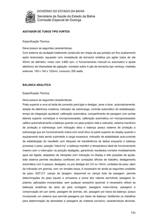 GOVERNO DO ESTADO DA BAHIA
Secretaria da Saúde do Estado da Bahia
Comissão Especial de Outorga
156
AGITADOR DE TUBOS TIPO VORTEX
Especificação Técnica:
Deve possuir as seguintes características:
Com sistema de oscilação totalmente construído em chapa de aço pintado em fino acabamento
epóxi texturizado; equipado com receptáculo de borracha sintética p/a agitar tubos de ate
40mm de diâmetro; motor com 3.800 rpm; c/ funcionamento manual ou automático e ajuste
eletrônico da intensidade de agitação; montado sobre 4 pés de borracha tipo ventosa; medidas
externas: 140 x 140 x 120mm; consumo: 200 watts.
BALANCA ANALITICA
Especificação Técnica:
Deve possuir as seguintes características:
Prato superior e uma só tecla de comando para ligar e desligar, zerar e tarar, automaticamente;
dotada de eletrônica moderna; indicador de sobrecarga; controle automático de estabilização;
tempo de integração ajustável; calibração automática; compartimento de pesagem com portas
laterais superior corrediças e microprocessadas; calibração automática um microprocessador
calibra automaticamente a balança quando um peso próprio nela e colocado; sistema mecânico
de proteção a sobrecarga com indicação ótica a balança possui sistema de proteção a
sobrecarga que em funcionamento indica com sinal ótico na parte superior do display quando o
equipamento esta sendo submetido à carga excessiva; indicador de estabilidade auto-controle
de estabilização do resultado com bloqueio de transferência de dados enquanto a balança
processa o peso; posição "stand by" a balança mantém a temperatura ideal de funcionamento
mesmo com o interruptor na posição desligado, garantindo resultados corretos imediatamente
apos ser ligada; adaptador de vibrações com indicação no display e três posições de ajuste,
este sistema permite resultados confiáveis em condições difíceis de trabalho; desligamento
automático com 4 passos: desligado, ou p/a desligar em 2,5 ou 10min; unidades de peso: alem
da indicação em gramas, com um simples toque, é necessário ter ainda as seguintes unidades
de peso: OZT,CT; campo de taragem: disponível no campo todo de pesagem, permite
determinações do peso liquido e armazena a soma dos valores permitindo pesagens bi-
polares; aplicações incorporadas: sem qualquer acessório opcional, é necessário utilizar as
balanças analíticas da serie ab para contagem, pesagens mais-menos, pesagens e
comprovação em por cento, pesagem de animais, etc. pesagem por baixo da balança: possui
incorporado um sistema que permite pesagens por baixo da balança, facilitando os trabalhos
para determinação de densidade e pesagens de material corrosivo; características técnicas:
 