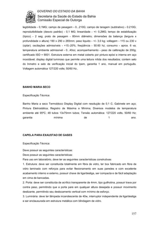 GOVERNO DO ESTADO DA BAHIA
Secretaria da Saúde do Estado da Bahia
Comissão Especial de Outorga
157
legibilidade - 0,1MG; campo de pesagem - 0...210G; campo de taragem (subtrativo) - 0.210G;
reprodutibilidade (desvio padrão) - 0,1 MG; linearidade - +/- 0,2MG; tempo de estabilização
(típico) - 2 seg; prato de pesagem - 80mm diâmetro; dimensões da balança (largura x
profundidade x altura) 190 x 290 x 265mm; peso liquido - +/- 3,0 kg; voltagem - 115 ou 230 v
(optar); oscilações admissíveis - +15.-20%; freqüência - 50.60 hz; consumo - aprox. 6 va;
temperatura ambiente admissível - 0...40oc; acompanhamento - peso de calibração de 200g;
certificado ISO = 9001. Estrutura externa em metal coberto por pintura epóxi e interna em aço
inoxidável; display digital luminoso que permite uma leitura nítida dos resultados; contem selo
do Inmetro e selo de verificação inicial do Ipem, garantia 1 ano, manual em português.
Voltagem automática 127/220 volts; 50/60 Hz..
BANHO MARIA SECO
Especificação Técnica:
Banho Maria a seco Termobloco Display Digital com resolução de 0,1 C; Gabinete em aço;
Pintura Eletrostática; Registro de Máxima e Mínima; Diversos modelos de temperatura
ambiente até 95ºC; 48 tubos 13x75mm tubos; Tensão automática: 127/220 volts, 50/60 Hz;
garantia mínima de 1 ano.
CAPELA PARA EXAUSTAO DE GASES
Especificação Técnica:
Deve possuir as seguintes características:
Deve possuir as seguintes características:
Para uso em laboratório, deve ter as seguintes características construtivas:
1. Estrutura: deve ser constituída totalmente em fibra de vidro, ter box fabricado em fibra de
vidro laminado com reforços para evitar flexionamento em suas paredes e com excelente
acabamento interno e externo, possuir chave de liga/desliga, ser compacta e de fácil adaptação
em cima de bancadas.
2. Porta: deve ser constituída de acrílico transparente de 4mm, tipo guilhotina, possuir trava por
contra peso, permitindo que a porta pare em qualquer altura desejada e possuir movimento
deslizante, permitindo seu deslocamento vertical com mínimo de esforço.
3. Luminária: deve ter lâmpada incandescente de 40w, interruptor independente de liga/desliga
e ser enclausurada em estrutura metálica com blindagem de vidro.
 