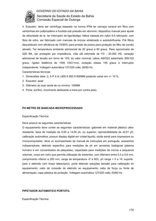 GOVERNO DO ESTADO DA BAHIA
Secretaria da Saúde do Estado da Bahia
Comissão Especial de Outorga
158
4. Exaustor: deve ser centrifugo baseado na norma IP54 ter carcaça caracol em fibra com
ventoinhas em polipropileno e fundida sob pressão em alumínio; dispositivo manual para ajuste
da velocidade do ar; ter interruptor de liga/desliga, hélice injetada em nylon 6.6 reforçado, com
fibra de vidro, ser fabricado com mancais de bronze sintetizado e autolubrificante. Pré filtros
descartáveis com eficiência de 75/85% para arraste de poeira para proteção do filtro de carvão
ativado; Ter temperatura ambiente admissível de 20 graus a 60 graus. Peso aproximado de
52D BA, ser protegido por impedância, vida útil estimada de l10 - 20.000 HS, variação
admissível de tensão em torno de 10% do valor nominal, cabos AWG22 estanhado 300/105
graus, rigidez dielétrica de 1500 VAC/1min, isolação classe 155 graus e interruptor
independente. Voltagem automática 127/220 volts; 50/60 Hz.
Características técnicas:
1. Dimensões úteis: (L X P X A ) 600 X 500 X 650MM podendo variar em +/- 10 %;
2. Exaustor: axial
3. Diâmetro do duto saída de no mínimo: 100MM
4. Porta: acrílico, movimento deslizante e trava por contra peso.
PH METRO DE BANCADA MICROPROCESSADO
Especificação Técnica:
Deve possuir as seguintes características:
O equipamento deve conter as seguintes características: gabinete em material plástico ultra-
resistente; faixa de medição de 0,00 a 14,00 ph, ou superior; reprodutibilidade de ±0,01 ph;
calibração automática; possuir display digital em cristal liquido; saída serial para impressora ou
microcomputador; deve vir acompanhado de manual de instruções em português; acessórios
indispensáveis: eletrodo especifico para medições de ph em amostras biológicas (plasma
humano e em concentrados de plaquetas), capacitado para medições de micros e pequenos
volumes, corpo em vidro que permita utilização de solventes, com diâmetro entre 0,3 a 0,6 mm,
comprimento inferior a 200 mm, range de temperatura -5° a 60°c, ph range = 0 a 14; suporte
para o eletrodo com braço telescópico; porta eletrodo soluções tampão para calibração do
equipamento; cabo de conexão do eletrodo ao equipamento; cabo de força ou fonte de
alimentação; capa plástica de proteção. Voltagem automática 127/220 volts; 50/60 Hz.
PIPETADOR AUTOMÁTICO PORTÁTIL
Especificação Técnica:
 