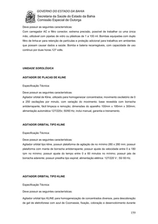 GOVERNO DO ESTADO DA BAHIA
Secretaria da Saúde do Estado da Bahia
Comissão Especial de Outorga
159
Deve possuir as seguintes características:
Com carregador AC e filtro conector, extrema precisão, possível de trabalhar co uma única
mão, utilizável com pipetas de vidro ou plásticas de 1 a 100 ml. Bombas equipadas com duplo
filtro de linha-ar para retenção de partículas e proteção adicional para trabalhos em ambientes
que possam causar dados a saúde. Bomba e bateria recarregáveis, com capacidade de uso
continuo por duas horas.127 volts.
UNIDADE SOROLÓGICA
AGITADOR DE PLACAS DE KLINE
Especificação Técnica:
Deve possuir as seguintes características:
Agitador orbital de Kline, utilizado para homogeneizar concentrados; movimento oscilatório de 0
a 250 oscilações por minuto, com variação do movimento; base revestida com borracha
antiderrapante, fácil limpeza e remoção; dimensões do aparelho 100mm x 195mm x 300mm;
alimentação automática 127/220v; 50/60 Hz; inclui manual, garantia e treinamento.
AGITADOR ORBITAL TIPO KLINE
Especificação Técnica:
Deve possuir as seguintes características:
Agitador orbital tipo kline, possuir plataforma de agitação de no mínimo 280 x 280 mm; possuir
plataforma com manta de borracha antiderrapante; possuir ajuste da velocidade entre 0 a 180
rpm no mínimo; possuir ajuste do tempo entre 0 a 60 minutos no mínimo; possuir pés de
borracha aderente; possuir presilha tipo espiral; alimentação elétrica: 127/220 V ; 50/ 60 Hz.
AGITADOR ORBITAL TIPO KLINE
Especificação Técnica:
Deve possuir as seguintes características:
Agitador orbital tipo KLINE para homogeneização de concentrados diversos, para descoloração
de gel de eletroforese com azul de Coomassie, fixação, coloração e desenvolvimento durante
 