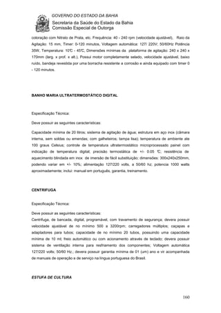 GOVERNO DO ESTADO DA BAHIA
Secretaria da Saúde do Estado da Bahia
Comissão Especial de Outorga
160
coloração com Nitrato de Prata, etc. Frequência: 40 - 240 rpm (velocidade ajustável), Raio da
Agitação: 15 mm, Timer: 0-120 minutos, Voltagem automática: 127/ 220V; 50/60Hz Potência
35W, Temperatura: 10°C - 45°C, Dimensões mínimas da plataforma de agitação: 240 x 240 x
170mm (larg. x prof. x alt.), Possui motor completamente selado, velocidade ajustável, baixo
ruído, bandeja revestida por uma borracha resistente a corrosão e ainda equipado com timer 0
- 120 minutos.
BANHO MARIA ULTRATERMOSTÁTICO DIGITAL
Especificação Técnica:
Deve possuir as seguintes características:
Capacidade mínima de 20 litros; sistema de agitação de água; estrutura em aço inox (câmara
interna, sem soldas ou emendas; com galheteiros; tampa lisa); temperatura de ambiente ate
100 graus Celsius; controle de temperatura ultratermostático microprocessado painel com
indicação de temperatura digital; precisão termostática de +/- 0.05 °C; resistência de
aquecimento blindada em inox de imersão de fácil substituição; dimensões: 300x240x250mm,
podendo variar em +/- 10%; alimentação 127/220 volts, a 50/60 hz; potencia 1000 watts
aproximadamente; inclui: manual em português, garantia, treinamento.
CENTRIFUGA
Especificação Técnica:
Deve possuir as seguintes características:
Centrifuga, de bancada, digital, programável, com travamento de segurança; devera possuir
velocidade ajustável de no mínimo 500 a 3200rpm; carregadores múltiplos; caçapas e
adaptadores para tubos; capacidade de no mínimo 20 tubos, possuindo uma capacidade
mínima de 10 ml; freio automático ou com acionamento através de teclado; devera possuir
sistema de ventilação interna para resfriamento dos componentes; Voltagem automática
127/220 volts; 50/60 Hz.; devera possuir garantia mínima de 01 (um) ano e vir acompanhada
de manuais de operação e de serviço na língua portuguesa do Brasil.
ESTUFA DE CULTURA
 