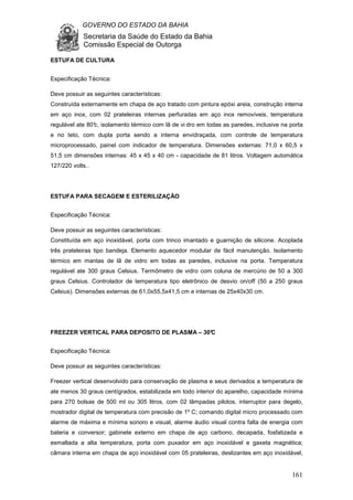 GOVERNO DO ESTADO DA BAHIA
Secretaria da Saúde do Estado da Bahia
Comissão Especial de Outorga
161
ESTUFA DE CULTURA
Especificação Técnica:
Deve possuir as seguintes características:
Construída externamente em chapa de aço tratado com pintura epóxi areia, construção interna
em aço inox, com 02 prateleiras internas perfuradas em aço inox removíveis, temperatura
regulável ate 80°c, isolamento térmico com lã de vi dro em todas as paredes, inclusive na porta
e no teto, com dupla porta sendo a interna envidraçada, com controle de temperatura
microprocessado, painel com indicador de temperatura. Dimensões externas: 71,0 x 60,5 x
51,5 cm dimensões internas: 45 x 45 x 40 cm - capacidade de 81 litros. Voltagem automática
127/220 volts..
ESTUFA PARA SECAGEM E ESTERILIZAÇÃO
Especificação Técnica:
Deve possuir as seguintes características:
Constituída em aço inoxidável, porta com trinco imantado e guarnição de silicone. Acoplada
três prateleiras tipo bandeja. Elemento aquecedor modular de fácil manutenção. Isolamento
térmico em mantas de lã de vidro em todas as paredes, inclusive na porta. Temperatura
regulável ate 300 graus Celsius. Termômetro de vidro com coluna de mercúrio de 50 a 300
graus Celsius. Controlador de temperatura tipo eletrônico de desvio on/off (50 a 250 graus
Celsius). Dimensões externas de 61,0x55,5x41,5 cm e internas de 25x40x30 cm.
FREEZER VERTICAL PARA DEPOSITO DE PLASMA – 30°C
Especificação Técnica:
Deve possuir as seguintes características:
Freezer vertical desenvolvido para conservação de plasma e seus derivados a temperatura de
ate menos 30 graus centígrados, estabilizada em todo interior do aparelho, capacidade mínima
para 270 bolsas de 500 ml ou 305 litros, com 02 lâmpadas pilotos, interruptor para degelo,
mostrador digital de temperatura com precisão de 1º C; comando digital micro processado com
alarme de máxima e mínima sonoro e visual, alarme áudio visual contra falta de energia com
bateria e conversor; gabinete externo em chapa de aço carbono, decapada, fosfatizada e
esmaltada a alta temperatura, porta com puxador em aço inoxidável e gaxeta magnética;
câmara interna em chapa de aço inoxidável com 05 prateleiras, deslizantes em aço inoxidável,
 