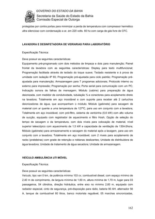 GOVERNO DO ESTADO DA BAHIA
Secretaria da Saúde do Estado da Bahia
Comissão Especial de Outorga
162
protegidas por contra portas para minimizar a perda de temperatura com compressor hermético
ultra silencioso com condensação a ar, em 220 volts. 60 hz.com carga de gás livre de CFC.
LAVADORA E DESINFETADORA DE VIDRARIAS PARA LABORATÓRIO
Especificação Técnica:
Deve possuir as seguintes características:
Equipamento pré-programado com dois métodos de limpeza e dois para manutenção; Painel
frontal da lavadora com as seguintes características: Display para texto multifuncional;
Programação facilitada através de teclado do toque suave; Teclado resistente e à prova de
umidade com isolação IP 65; Programação pré-ajustada para ciclo padrão; Programação pré-
ajustada para manutenção; Armazenagem para 7 programas adicionais; Protocolo interno ou
externo para impressão; Programação por senha; Porta serial para comunicação com um PC;
Indicação sonora de falhas de mensagem; Módulo (cabine) para preparação de água
deionizada, com medidor de condutividade, tubulação ¾ e conectores para acoplamento direto
na lavadora; Totalmente em aço inoxidável e com suporte para receber até 2 cartuchos
deionizadores de água, que acompanham o módulo; Módulo (gabinete) para secagem de
material com ar quente a uma temperatura de 127ºC, para uso em conjunto com a lavadora;
Totalmente em aço inoxidável, com pré-filtro, sistema de ventoinha (0,6 kW) com alto volume
de sucção, equipado com registrador de aquecimento e filtro Hosh; Opção de seleção do
tempo de secagem e da temperatura, com dois níveis para colocação de material, nível
superior telescópico com aquecimento de 1,5 kW e capacidade de ventilação de 130m3hora;
Módulo (gabinete) para armazenamento e secagem do material após a lavagem, para uso em
conjunto com a lavadora; Totalmente em aço inoxidável, com 2 níveis para acoplamento de
racks (prateleiras) com grade de retenção e roldanas deslizantes; Unidade de distribuidora de
água lavadora; Unidade de tratamento de água secadora; Unidade de armazenagem.
VEÍCULO AMBULÂNCIA UTI MÓVEL
Especificação Técnica:
Deve possuir as seguintes características:
Veículo, tipo van 0 km, de potência mínima 103 cv, combustível diesel, com espaço mínimo de
2,40 m de comprimento, de largura mínima de 1,60 m, altura mínima de 1,70 m, lugar para 03
passageiros, 04 cilindros, direção hidráulica, entre eixo no mínimo 2,60 m, equipado com
radiador especial, cinto de segurança, pré-disposição para rádio, bateria 90 AH, alternador 56
A, tanque de combustível 60 litros, banco motorista regulável, 05 marchas sincronizadas,
 