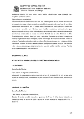 GOVERNO DO ESTADO DA BAHIA
Secretaria da Saúde do Estado da Bahia
Comissão Especial de Outorga
163
velocidade máxima 150 km/h, freio a disco, veículo confeccionado para transporte inter-
hospitalar de Clientes críticos.
Gabinete interno composto de:
Revestimento do piso em laminado de P.V.S. liso, antiderrapante, lavável; Parede divisória com
janela espia corrediça, entre o compartimento do Cliente e a cabine do motorista; 02 luminárias
fluorescentes embutida no teto; 01 janela lateral corrediça com vidros jateados; Armário em
compensado revestido em fórmica, com balcão, prateleiras, compartimento para
acondicionamento, prancha longa, medicamentos, equipamento médico e cilindro de oxigênio,
com bordas arredondadas e portas em acrílico; Tomada de 12 volts; Corrimão no teto;
Sinalizador óptico acústico; Maca com rodas e articulada; Dois suportes de soro; Instalação de
rede de oxigênio com régua tripla para permitir alimentação de respirador; Cilindro portátil de
oxigênio; Respirador ciclado à pressão ou volume; Monitor cardioversor com instalação elétrica
compatível; oximetro de pulso; Maleta contendo: laringoscópio infantil e adulto com lâminas
retas e curvas, estetoscópio, esfigmomanômetro aneróide adulto, infantil e neonato; Prancha
longa para imobilização; Ar condicionado.
ENGENHARIA CLÍNICA
EQUIPAMENTOS PARA MANUTENÇÃO DE MATERIAIS ELETRÔNICOS
OSCILOSCÓPIO
Especificação Técnica:
Deve possuir as seguintes características:
Ultraportátil de pequenas dimensões (handheld); largura de banda de 100 MHz; 2 canais; saída
isolada do terra do chassi; sensibilidade de pelo menos 5 mV/div; memória digital; alimentado a
bateria.
GERADOR DE FUNÇÕES
Especificação Técnica:
Deve possuir as seguintes características:
Gerador de ondas senoidal, triangular e quadrada; de 1Hz a 10 MHz; display indicador de
freqüência; ajuste de tensão de saída e tensão de off-set; alimentação automática 127/220 V;
50/60 Hz.
 