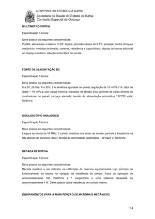 GOVERNO DO ESTADO DA BAHIA
Secretaria da Saúde do Estado da Bahia
Comissão Especial de Outorga
164
MULTÍMETRO DIGITAL
Especificação Técnica:
Deve possuir as seguintes características:
Portátil, alimentado a bateria; 3 3/4” dígitos; precisão básica de 0,1%; proteção contra choques
mecânicos; medidas de tensão, corrente, resistência e capacitância; display de barras adicional
ao display numérico; seleção automática de escala.
FONTE DE ALIMENTAÇÃO DC
Especificação Técnica:
Deve possuir as seguintes características:
0 a 5V; 2A fixa; 0 a 30V; 2 A simétrica ajustável no painel; regulação de 10 mV/IL=1A; fator de
ripple < 10 mVp-p com carga máxima; indicador de tensão e/ou corrente de saída através de
mostradores no painel; carcaça aterrada; tensão de alimentação automática 127/220 volts;
50/60 Hz
OSCILOSCÓPIO ANALÓGICO
Especificação Técnica:
Deve possuir as seguintes características:
Largura de banda de 50 MHz; 2 canais; medidas dos sinais de tensão, período e freqüência na
tela através de cursores; delay; tensão de alimentação automática: 127/220 V; 50/60 Hz.
DÉCADA RESISTIVA
Especificação Técnica:
Deve possuir as seguintes características:
Década resistiva a ser utilizada na calibração de diversos equipamentos cujo princípio de
funcionamento se baseia na variação da resistência do sensor. Faixa de operação de
aproximadamente 100 miliOhms a 1 megaOhms e uma potência dissipada de
aproximadamente 4 W. Deve possuir baixa resistência de contato interno.
EQUIPAMENTOS PARA A MANUTENÇÃO DE MATERIAIS MECÂNICOS
 