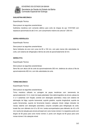 GOVERNO DO ESTADO DA BAHIA
Secretaria da Saúde do Estado da Bahia
Comissão Especial de Outorga
165
GUILHOTINA MECÂNICA
Especificação Técnica:
Deve possuir as seguintes características:
Guilhotina mecânica com comando elétrico para corte de chapas de aço 1010/1020 com
espessura aproximada de até 2 mm, com comprimento máximo de corte de 1.200 mm.
SERRA HIDRÁULICA
Especificação Técnica:
Deve possuir as seguintes características:
Serra hidráulica de arco com curso de 80 a 150 mm, com pelo menos três velocidades de
corte, com sistema de refrigeração e lâmina de corte de aproximadamente 32 mm.
SERRA FITA
Especificação Técnica:
Deve possuir as seguintes características:
Serra fita com altura útil de corte de aproximadamente 200 mm, distância da coluna à fita de
aproximadamente 400 mm, com três velocidades de corte.
TORNO MECÂNICO
Especificação Técnica:
Deve possuir as seguintes características:
Torno mecânico utilizado na usinagem de peças mecânicas com: barramento de
aproximadamente 1,5 m; motor de dupla polaridade; freio eletromagnético da árvore; placas de
3 e 4 castanhas com fixação; avental com desengate automático; mesa com sistema de
eliminação de folga, suporte transversal, suporte giratório, suporte longitudinal, suporte de
quatro ferramentas, suporte de ferramenta traseiro; cabeçote móvel; relógio indicador de
roscas; batente com desengate automático; conjunto completo para refrigeração de corte;
luneta fixa com diâmetro de 4,5 a 50 mm; luneta acompanhadora para diâmetro de 4,5 a 50
mm; bucha de redução para árvore principal com cone morse número 3 e respectivo ponto com
ângulo de 60 graus para cone morse número 3; ponto com ângulo de 60 graus para cone
morse número 3 do cabeçote móvel.
 