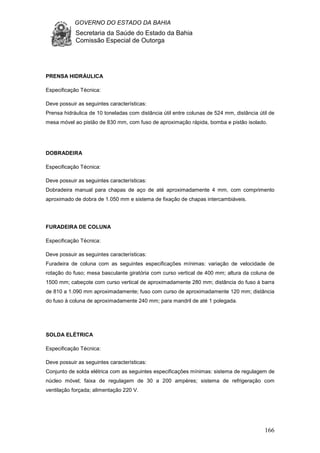 GOVERNO DO ESTADO DA BAHIA
Secretaria da Saúde do Estado da Bahia
Comissão Especial de Outorga
166
PRENSA HIDRÁULICA
Especificação Técnica:
Deve possuir as seguintes características:
Prensa hidráulica de 10 toneladas com distância útil entre colunas de 524 mm, distância útil de
mesa móvel ao pistão de 830 mm, com fuso de aproximação rápida, bomba e pistão isolado.
DOBRADEIRA
Especificação Técnica:
Deve possuir as seguintes características:
Dobradeira manual para chapas de aço de até aproximadamente 4 mm, com comprimento
aproximado de dobra de 1.050 mm e sistema de fixação de chapas intercambiáveis.
FURADEIRA DE COLUNA
Especificação Técnica:
Deve possuir as seguintes características:
Furadeira de coluna com as seguintes especificações mínimas: variação de velocidade de
rotação do fuso; mesa basculante giratória com curso vertical de 400 mm; altura da coluna de
1500 mm; cabeçote com curso vertical de aproximadamente 280 mm; distância do fuso à barra
de 810 a 1.090 mm aproximadamente; fuso com curso de aproximadamente 120 mm; distância
do fuso à coluna de aproximadamente 240 mm; para mandril de até 1 polegada.
SOLDA ELÉTRICA
Especificação Técnica:
Deve possuir as seguintes características:
Conjunto de solda elétrica com as seguintes especificações mínimas: sistema de regulagem de
núcleo móvel; faixa de regulagem de 30 a 200 ampères; sistema de refrigeração com
ventilação forçada; alimentação 220 V.
 