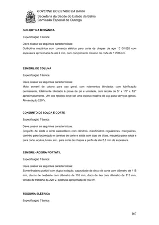 GOVERNO DO ESTADO DA BAHIA
Secretaria da Saúde do Estado da Bahia
Comissão Especial de Outorga
167
GUILHOTINA MECÂNICA
Especificação Técnica:
Deve possuir as seguintes características:
Guilhotina mecânica com comando elétrico para corte de chapas de aço 1010/1020 com
espessura aproximada de até 2 mm, com comprimento máximo de corte de 1.200 mm.
ESMERIL DE COLUNA
Especificação Técnica:
Deve possuir as seguintes características:
Moto esmeril de coluna para uso geral, com rolamentos blindados com lubrificação
permanente, totalmente blindado à prova de pó e umidade, com rebolo de 5” x 1/2” x 1/2”
aproximadamente. Um dos rebolos deve ser uma escova rotativa de aço para serviços gerais.
Alimentação 220 V.
CONJUNTO DE SOLDA E CORTE
Especificação Técnica:
Deve possuir as seguintes características:
Conjunto de solda e corte oxiacetileno com cilindros, manômetros reguladores, mangueiras,
carrinho para locomoção e canetas de corte e solda com jogo de bicos, maçarico para solda e
para corte, óculos, luvas, etc., para corte de chapas e perfis de ate 2,5 mm de espessura.
ESMERILHADEIRA PORTÁTIL
Especificação Técnica:
Deve possuir as seguintes características:
Esmerilhadeira portátil com dupla isolação, capacidade de disco de corte com diâmetro de 115
mm, discos de desbaste com diâmetro de 116 mm, disco de lixa com diâmetro de 115 mm,
tensão de trabalho de 220 V, potência aproximada de 400 W.
TESOURA ELÉTRICA
Especificação Técnica:
 