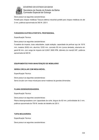 GOVERNO DO ESTADO DA BAHIA
Secretaria da Saúde do Estado da Bahia
Comissão Especial de Outorga
168
Deve possuir as seguintes características:
Portátil para chapas metálicas Tesoura elétrica industrial portátil para chapas metálicas de até
2 mm, potência aproximada de 300 W, 220 V.
FURADEIRA ELÉTRICA PORTÁTIL PROFISSIONAL
Especificação Técnica:
Deve possuir as seguintes características:
Furadeira de impacto, duas velocidades, dupla isolação, capacidade de perfurar aço de 10/16
mm, madeira 30/50 mm, alumínio 12/25 mm, concreto 50 mm (coroa dentada), alvenaria em
geral 90 mm, com carga de impacto de 6.240/1.3600 IPM, diâmetro do mandril 5/8”, potência
aproximada de 620 W.
EQUIPAMENTOS PARA MANUTENÇÃO DE MOBILIÁRIO
SERRA CIRCULAR COM MESA MÓVEL
Especificação Técnica:
Deve possuir as seguintes características:
Serra circular com mesa móvel para serrar madeiras de grandes dimensões.
PLAINA DESENGROSSADEIRA
Especificação Técnica:
Deve possuir as seguintes características:
Plaina desengrossadeira com capacidade de corte, largura de 82 mm, profundidade de 3 mm,
potência aproximada de 750 W, tensão de trabalho de 220 V.
TUPIA MOLDUREIRA
Especificação Técnica:
Deve possuir as seguintes características:
 