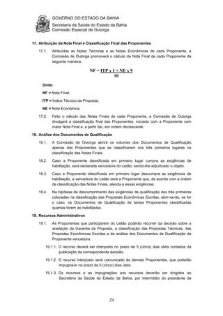 GOVERNO DO ESTADO DA BAHIA
Secretaria da Saúde do Estado da Bahia
Comissão Especial de Outorga
29
17. Atribuição da Nota Final e Classificação Final das Proponentes
17.1. Atribuídas as Notas Técnicas e as Notas Econômicas de cada Proponente, a
Comissão de Outorga promoverá o cálculo da Nota Final de cada Proponente da
seguinte maneira:
Onde:
NF = Nota Final;
ITP = Índice Técnico da Proposta;
NE = Nota Econômica.
17.2. Feito o cálculo das Notas Finais de cada Proponente, a Comissão de Outorga
divulgará a classificação final das Proponentes, iniciada com a Proponente com
maior Nota Final e, a partir daí, em ordem decrescente.
18. Análise dos Documentos de Qualificação
18.1. A Comissão de Outorga abrirá os volumes dos Documentos de Qualificação
apenas das Proponentes que se classificarem nos três primeiros lugares na
classificação das Notas Finais.
18.2. Caso a Proponente classificada em primeiro lugar cumpra as exigências de
habilitação, será declarada vencedora do Leilão, sendo-lhe adjudicado o objeto.
18.3. Caso a Proponente classificada em primeiro lugar descumpra as exigências de
habilitação, a vencedora do Leilão será a Proponente que, de acordo com a ordem
de classificação das Notas Finais, atenda a essas exigências.
18.4. Na hipótese de descumprimento das exigências de qualificação das três primeiras
colocadas na classificação das Propostas Econômicas Escritas, abrir-se-ão, se for
o caso, os Documentos de Qualificação de tantas Proponentes classificadas
quantas forem as inabilitadas.
19. Recursos Administrativos
19.1. As Proponentes que participarem do Leilão poderão recorrer da decisão sobre a
aceitação da Garantia da Proposta, a classificação das Propostas Técnicas, das
Propostas Econômicas Escritas e da análise dos Documentos de Qualificação da
Proponente vencedora.
19.1.1. O recurso deverá ser interposto no prazo de 5 (cinco) dias úteis contados da
publicação da correspondente decisão.
19.1.2. O recurso interposto será comunicado às demais Proponentes, que poderão
impugná-lo no prazo de 5 (cinco) dias úteis.
19.1.3. Os recursos e as impugnações aos recursos deverão ser dirigidos ao
Secretário da Saúde do Estado da Bahia, por intermédio do presidente da
NF = ITP x 1 + NE x 9
10
 