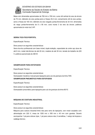 GOVERNO DO ESTADO DA BAHIA
Secretaria da Saúde do Estado da Bahia
Comissão Especial de Outorga
169
Mesa com dimensões aproximadas de 700 mm x 700 mm; curso útil vertical do eixo da árvore
de 75 mm; diâmetro do eixo portas-serra e fresas 25,4 mm; comprimento útil do eixo portas-
serra e fresas de 100 mm; diâmetro do eixo rasgado portas-ferramenta de 32 mm; dimensões
do rasgo portas-ferramenta de 8 x 80 mm; cone morse 3 do eixo da árvore; potência
aproximada do motor de 3 HP.
SERRA TICO-TICO PORTÁTIL
Especificação Técnica:
Deve possuir as seguintes características:
Serra tico-tico profissional com base móvel, dupla isolação, capacidade de cortar aço doce de
até 6 mm, metal não-ferroso de até 20 mm, madeira de até 30 mm, tensão de trabalho de 220
V, potência aproximada de 390 W.
GRAMPEADOR PARA ESTOFADOS
Especificação Técnica:
Deve possuir as seguintes características:
Grampeador mecânico manual para tapeçaria para uso de grampos da linha 76/8.
GRAMPEADOR PNEUMÁTICO PARA ESTOFADOS
Especificação Técnica:
Deve possuir as seguintes características:
Grampeador pneumático para tapeçaria para uso de grampos da linha 80/10.
MÁQUINA DE COSTURA INDUSTRIAL
Especificação Técnica:
Deve possuir as seguintes características:
Máquina para costura industrial linha reta para ramo de tapeçaria, com motor acoplado com
alimentação em 220 V, mesa de 1200 mm x 500 mm x 40 mm com gavetas. Deverá
acompanhar 1 pé para colocar zíper, 1 pé para costura reta, 6 carretilhas, 1 estojo de limpeza e
catálogo técnico.
 