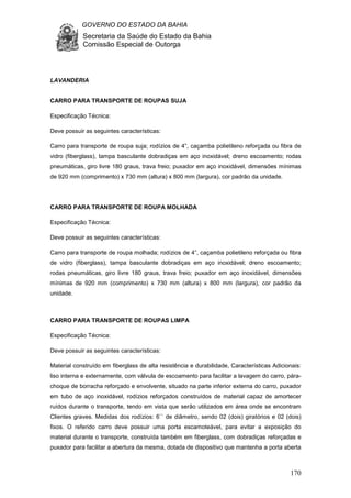 GOVERNO DO ESTADO DA BAHIA
Secretaria da Saúde do Estado da Bahia
Comissão Especial de Outorga
170
LAVANDERIA
CARRO PARA TRANSPORTE DE ROUPAS SUJA
Especificação Técnica:
Deve possuir as seguintes características:
Carro para transporte de roupa suja; rodízios de 4”, caçamba polietileno reforçada ou fibra de
vidro (fiberglass), tampa basculante dobradiças em aço inoxidável; dreno escoamento; rodas
pneumáticas, giro livre 180 graus, trava freio; puxador em aço inoxidável, dimensões mínimas
de 920 mm (comprimento) x 730 mm (altura) x 800 mm (largura), cor padrão da unidade.
CARRO PARA TRANSPORTE DE ROUPA MOLHADA
Especificação Técnica:
Deve possuir as seguintes características:
Carro para transporte de roupa molhada; rodízios de 4”, caçamba polietileno reforçada ou fibra
de vidro (fiberglass), tampa basculante dobradiças em aço inoxidável; dreno escoamento;
rodas pneumáticas, giro livre 180 graus, trava freio; puxador em aço inoxidável, dimensões
mínimas de 920 mm (comprimento) x 730 mm (altura) x 800 mm (largura), cor padrão da
unidade.
CARRO PARA TRANSPORTE DE ROUPAS LIMPA
Especificação Técnica:
Deve possuir as seguintes características:
Material construído em fiberglass de alta resistência e durabilidade, Características Adicionais:
liso interna e externamente, com válvula de escoamento para facilitar a lavagem do carro, pára-
choque de borracha reforçado e envolvente, situado na parte inferior externa do carro, puxador
em tubo de aço inoxidável, rodízios reforçados construídos de material capaz de amortecer
ruídos durante o transporte, tendo em vista que serão utilizados em área onde se encontram
Clientes graves. Medidas dos rodízios: 6`` de diâmetro, sendo 02 (dois) giratórios e 02 (dois)
fixos. O referido carro deve possuir uma porta escamoteável, para evitar a exposição do
material durante o transporte, construída também em fiberglass, com dobradiças reforçadas e
puxador para facilitar a abertura da mesma, dotada de dispositivo que mantenha a porta aberta
 