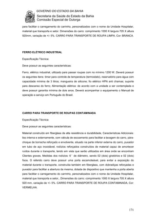 GOVERNO DO ESTADO DA BAHIA
Secretaria da Saúde do Estado da Bahia
Comissão Especial de Outorga
171
para facilitar o carregamento do carrinho, personalizados com o nome da Unidade Hospitalar,
material que transporta e setor. Dimensões do carro: comprimento 1000 X largura 705 X altura
920mm, variação de +/- 5%. CARRO PARA TRANSPORTE DE ROUPA LIMPA, Cor: BRANCA.
FERRO ELÉTRICO INDUSTRIAL
Especificação Técnica:
Deve possuir as seguintes características:
Ferro, elétrico industrial, utilizado para passar roupas com no mínimo 1200 W. Deverá possuir
os seguintes itens: timer para controle de temperatura (termostato), reservatório para água com
capacidade mínima de 3 litros; mangueira de silicone; fio elétrico HPN anti chamas; suporte
para descanso do ferro; Alimentação elétrica: de acordo com a unidade a ser contemplada e
deve possuir garantia mínima de dois anos. Deverá acompanhar o equipamento o Manual de
operação e serviço em Português do Brasil.
CARRO PARA TRANSPORTE DE ROUPAS CONTAMINADA
Especificação Técnica:
Deve possuir as seguintes características:
Material construído em fiberglass de alta resistência e durabilidade, Características Adicionais:
liso interna e externamente, com válvula de escoamento para facilitar a lavagem do carro, pára-
choque de borracha reforçado e envolvente, situado na parte inferior externa do carro, puxador
em tubo de aço inoxidável, rodízios reforçados construídos de material capaz de amortecer
ruídos durante o transporte, tendo em vista que serão utilizados em área onde se encontram
Clientes graves. Medidas dos rodízios: 6`` de diâmetro, sendo 02 (dois) giratórios e 02 (dois)
fixos. O referido carro deve possuir uma porta escamoteável, para evitar a exposição do
material durante o transporte, construída também em fiberglass, com dobradiças reforçadas e
puxador para facilitar a abertura da mesma, dotada de dispositivo que mantenha a porta aberta
para facilitar o carregamento do carrinho, personalizados com o nome da Unidade Hospitalar,
material que transporta e setor,. Dimensões do carro: comprimento 1000 X largura 705 X altura
920 mm, variação de +/- 5%. CARRO PARA TRANSPORTE DE ROUPA CONTAMINADA, Cor:
VERMELHA.
 